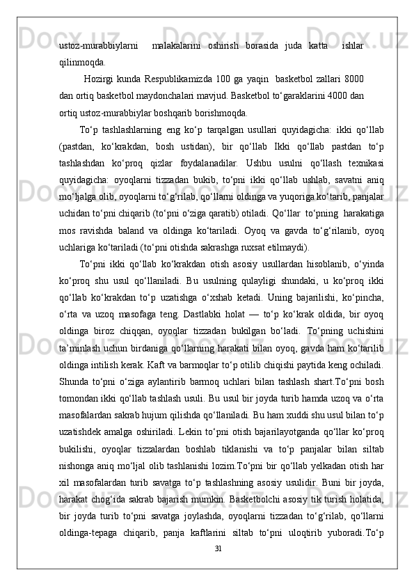 ustoz - murabbiylarni     malakalarini   oshirish   borasida   juda   katta     ishlar
qilinmoqda.
Hozirgi   kunda   Respublikamizda   100   ga   yaqin     basketbol   zallari   8000
dan ortiq basketbol maydonchalari mavjud. Basketbol to‘garaklarini 4000 dan
ortiq ustoz - murabbiylar boshqarib borishmoqda.
To‘p   tashlashlarning   eng   ko‘p   tarqalgan   usullari   quyidagicha:   ikki   qo‘llab
(pastdan,   ko‘krakdan,   bosh   ustidan),   bir   qo‘llab   Ikki   qo‘llab   pastdan   to‘p
tashlashdan   ko‘proq   qizlar   foydalanadilar.   Ushbu   usulni   qo‘llash   texnikasi
quyidagicha:   oyoqlarni   tizzadan   bukib,   to‘pni   ikki   qo‘llab   ushlab,   savatni   aniq
mo‘ljalga   olib, oyoqlarni to‘g‘rilab, qo‘llarni oldinga va yuqoriga ko‘tarib, panjalar
uchidan to‘pni chiqarib (to‘pni o‘ziga qaratib) otiladi.  Qo‘llar  to‘pning  harakatiga
mos   ravishda   baland   va   oldinga   ko‘tariladi.   Oyoq   va   gavda   to‘g‘rilanib,   oyoq
uchlariga ko‘tariladi (to‘pni otishda sakrashga ruxsat etilmaydi).
To‘pni   ikki   qo‘llab   ko‘krakdan   otish   asosiy   usullardan   hisoblanib,   o‘yinda
ko‘proq   shu   usul   qo‘llaniladi.   Bu   usulning   qulayligi   shundaki,   u   ko‘proq   ikki
qo‘llab   ko‘krakdan   to‘p   uzatishga   o‘xshab   ketadi.   Uning   bajarilishi,   ko‘pincha,
o‘rta   va   uzoq   masofaga   teng.   Dastlabki   holat   —   to‘p   ko‘krak   oldida,   bir   oyoq
oldinga   biroz   chiqqan,   oyoqlar   tizzadan   bukilgan   bo‘ladi.   To‘pning   uchishini
ta’minlash  uchun  birdaniga qo‘llarning  harakati  bilan  oyoq, gavda  ham   ko‘tarilib
oldinga intilish kerak. Kaft va barmoqlar to‘p otilib chiqishi paytida keng ochiladi.
Shunda   to‘pni   o‘ziga   aylantirib   barmoq   uchlari   bilan   tashlash   shart.To‘pni   bosh
tomondan ikki qo‘llab tashlash usuli. Bu usul bir joyda turib hamda uzoq va o‘rta
masofalardan sakrab hujum qilishda qo‘llaniladi. Bu ham xuddi shu usul bilan to‘p
uzatishdek   amalga   oshiriladi.   Lekin   to‘pni   otish   bajarilayotganda   qo‘llar   ko‘proq
bukilishi,   oyoqlar   tizzalardan   boshlab   tiklanishi   va   to‘p   panjalar   bilan   siltab
nishonga aniq mo‘ljal olib tashlanishi lozim.To‘pni bir qo‘llab yelkadan otish har
xil   masofalardan   turib   savatga   to‘p   tashlashning   asosiy   usulidir.   Buni   bir   joyda,
harakat chog‘ida sakrab bajarish mumkin. Basketbolchi  asosiy tik turish holatida,
bir   joyda   turib   to‘pni   savatga   joylashda,   oyoqlarni   tizzadan   to‘g‘rilab,   qo‘llarni
oldinga-tepaga   chiqarib,   panja   kaftlarini   siltab   to‘pni   uloqtirib   yuboradi.To‘p
31 