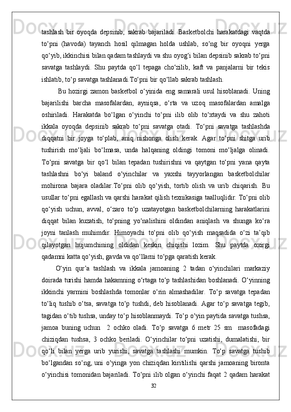 tashlash   bir   oyoqda   depsinib,   sakrab   bajariladi.   Basketbolchi   harakatdagi   vaqtda
to‘pni   (havoda)   tayanch   hosil   qilmagan   holda   ushlab,   so‘ng   bir   oyoqni   yerga
qo‘yib, ikkinchisi bilan qadam tashlaydi va shu oyog‘i bilan depsinib sakrab to‘pni
savatga   tashlaydi.   Shu   paytda   qo‘l   tepaga   cho‘zilib,   kaft   va   panjalarni   bir   tekis
ishlatib, to‘p savatga tashlanadi.To‘pni bir qo‘llab sakrab tashlash.
  Bu   hozirgi   zamon   basketbol   o‘yinida   eng   samarali   usul   hisoblanadi.   Uning
bajarilishi   barcha   masofalardan,   ayniqsa,   o‘rta   va   uzoq   masofalardan   amalga
oshiriladi.   Harakatda   bo‘lgan   o‘yinchi   to‘pni   ilib   olib   to‘xtaydi   va   shu   zahoti
ikkala   oyoqda   depsinib   sakrab   to‘pni   savatga   otadi.   To‘pni   savatga   tashlashda
diqqatni   bir   joyga   to‘plab,   aniq   nishonga   olish   kerak.   Agar   to‘pni   shitga   urib
tushirish   mo‘ljali   bo‘lmasa,   unda   halqaning   oldingi   tomoni   mo‘ljalga   olinadi.
To‘pni   savatga   bir   qo‘l   bilan   tepadan   tushirishni   va   qaytgan   to‘pni   yana   qayta
tashlashni   bo‘yi   baland   o‘yinchilar   va   yaxshi   tayyorlangan   basketbolchilar
mohirona   bajara   oladilar.To‘pni   olib   qo‘yish,   tortib   olish   va   urib   chiqarish .   Bu
usullar to‘pni egallash va qarshi harakat qilish texnikasiga taalluqlidir. To‘pni olib
qo‘yish   uchun,   avval,   o‘zaro   to‘p   uzatayotgan   basketbolchilarning   harakatlarini
diqqat   bilan   kuzatish,   to‘pning   yo‘nalishini   oldindan   aniqlash   va   shunga   ko‘ra
joyni   tanlash   muhimdir.   Himoyachi   to‘pni   olib   qo‘yish   maqsadida   o‘zi   ta’qib
qilayotgan   hujumchining   oldidan   keskin   chiqishi   lozim.   Shu   paytda   oxirgi
qadamni katta qo‘yish, gavda va qo‘llarni to‘pga qaratish kerak.
O‘yin   qur’a   tashlash   va   ikkala   jamoaning   2   tadan   o‘yinchilari   markaziy
doirada turishi hamda hakamning o‘rtaga to‘p tashlashidan boshlanadi. O‘yinning
ikkinchi   yarmini   boshlashda   tomonlar   o‘rin   almashadilar.   To‘p   savatga   tepadan
to‘liq   tushib   o‘tsa,   savatga   to‘p   tushdi,   deb   hisoblanadi.   Agar   to‘p   savatga   tegib,
tagidan o‘tib tushsa, unday to‘p hisoblanmaydi. To‘p o‘yin paytida savatga tushsa,
jamoa   buning   uchun     2   ochko   oladi.   To‘p   savatga   6   metr   25   sm     masofadagi
chiziqdan   tushsa,   3   ochko   beriladi.   O‘yinchilar   to‘pni   uzatishi,   dumalatishi,   bir
qo‘li   bilan   yerga   urib   yurishi,   savatga   tashlashi   mumkin.   To‘p   savatga   tushib
bo‘lgandan   so‘ng,   uni   o‘yinga   yon   chiziqdan   kiritilishi   qarshi   jamoaning   bironta
o‘yinchisi  tomonidan bajariladi. To‘pni ilib olgan o‘yinchi faqat 2 qadam harakat
32 