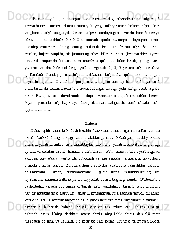 Besh   soniyali   qoidada,   agar   o‘z   zonasi   ichidagi   o‘yinchi   to‘pni   olgach,   5
soniyada uni uzatmasa, dumalatmasa yoki yerga urib yurmasa, hakam to‘pni oladi
va   „bahsli   to‘p“   belgilaydi.   Jarima   to‘pini   tashlayotgan   o‘yinchi   ham   5   soniya
ichida   to‘pni   tashlashi   kerak.O‘n   soniyali   qoida   hujumga   o‘tayotgan   jamoa
o‘zining   zonasidan   oldingi   zonaga   o‘tishida   ishlatiladi.Jarima   to‘pi.   Bu   qoida,
amalda,   hujum   vaqtida,   bir   jamoaning   o‘yinchilari   raqibini   (himoyachini,   ayrim
paytlarda   hujumchi   bo‘lishi   ham   mumkin)   qo‘pollik   bilan   turtib,   qo‘liga   urib
yuborsa   va   shu   kabi   xatolarga   yo‘l   qo‘yganida   1,   2,   3   jarima   to‘pi   berishda
qo‘llaniladi.   Bunday   jarima   to‘pini   tashlashni,   ko‘pincha,   qo‘pollikka   uchragan
o‘yinchi   bajaradi.   O‘yinchi   to‘pni   jarima   chizig‘ini   bosmay   turib,   xohlagan   usul
bilan  tashlashi   lozim.  Lekin  to‘p  avval  halqaga,   savatga  yoki  shitga   borib  tegishi
kerak.   Bu   qoida   bajarilayotganda   boshqa   o‘yinchilar   xalaqit   bermasliklari   lozim.
Agar   o‘yinchilar   to‘p   trapetsiya   chizig‘idan   nari   tushguncha   bosib   o‘tsalar,   to‘p
qayta tashlanadi.
Xulosa
Xulosa qilib  shuni ta’kidlash kerakki, basketbol jamoalariga  sharoitlar  yaratib
berish,   basketbolning   hozirgi   zamon   talablariga   mos     keladigan     moddiy   texnik
bazasini yaratish, milliy  usto murabbiylar maktabini  yaratish basketbolning yangi
qonuni va oidalari deyarli hamma  maktablarda , o‘rta  maxsus bilim yurtlariga va
ayniqsa,   oliy   o‘quv     yurtlarida   yetkazish   va   shu   asnoda     jamoalarni   tayyorlash
birinchi o‘rinda   turibdi. Buning uchun o‘zbekcha   adabiyotlar, darsliklar, uslubiy
qo‘llanmalar,   uslubiy   tavsiyanomalar,   ilg‘oir   ustoz   murabbiylarning   ish
tajribasidan   namuna   keltirib   jamoa   tayyorlab   borish   bugungi   kunda     O‘zbekiston
basketbolini yanada pog‘onaga ko‘tarish   kabi   vazifalarni   bajardi. Buning uchun
har bir mutaxassis  o‘zlarining   ishlarini mukammaal reja asosida tashkil qilishlari
kerak bo‘ladi.  Umuman basketbolda  o‘yinchilarni tanlovda  jamoalarni o‘yinlarini
nazorat   qilib   borish,   baland     bo‘yli     o‘yinchilarni   izlash   kabi   ishlarni   amalga
oshirish   lozim.   Uning   chekkasi   marra   chizig‘ining   ichki   chizig‘idan   5,8   metr
masofada   bo‘lishi   va   uzunligi   3,6   metr   bo‘lishi   kerak.   Uning   o‘rta   nuqtasi   ikkita
35 