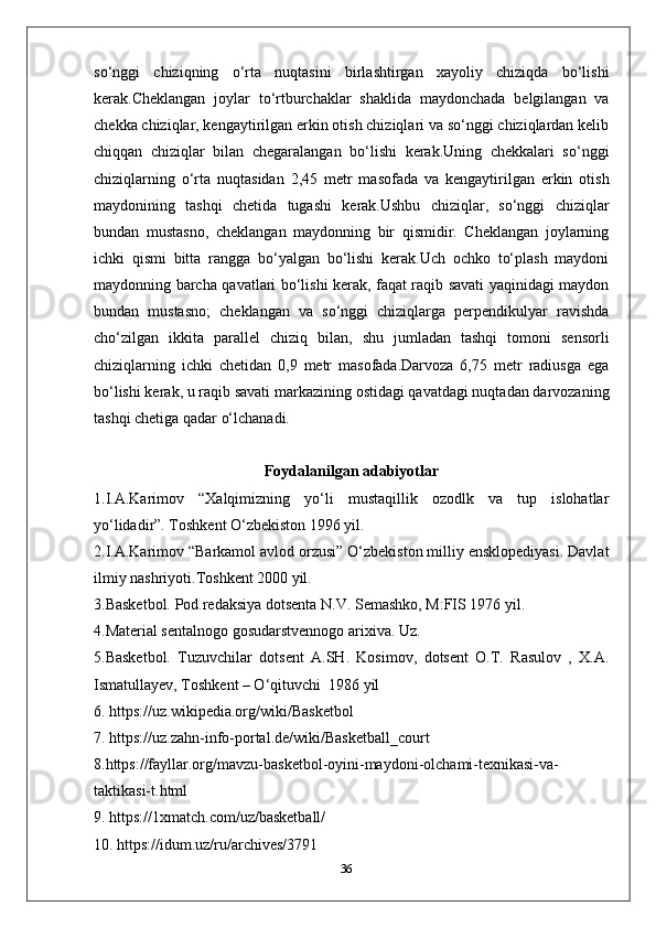 so‘nggi   chiziqning   o‘rta   nuqtasini   birlashtirgan   xayoliy   chiziqda   bo‘lishi
kerak.Cheklangan   joylar   to‘rtburchaklar   shaklida   maydonchada   belgilangan   va
chekka chiziqlar, kengaytirilgan erkin otish chiziqlari va so‘nggi chiziqlardan kelib
chiqqan   chiziqlar   bilan   chegaralangan   bo‘lishi   kerak.Uning   chekkalari   so‘nggi
chiziqlarning   o‘rta   nuqtasidan   2,45   metr   masofada   va   kengaytirilgan   erkin   otish
maydonining   tashqi   chetida   tugashi   kerak.Ushbu   chiziqlar,   so‘nggi   chiziqlar
bundan   mustasno,   cheklangan   maydonning   bir   qismidir.   Cheklangan   joylarning
ichki   qismi   bitta   rangga   bo‘yalgan   bo‘lishi   kerak.Uch   ochko   to‘plash   maydoni
maydonning barcha qavatlari bo‘lishi kerak, faqat raqib savati yaqinidagi maydon
bundan   mustasno;   cheklangan   va   so‘nggi   chiziqlarga   perpendikulyar   ravishda
cho‘zilgan   ikkita   parallel   chiziq   bilan,   shu   jumladan   tashqi   tomoni   sensorli
chiziqlarning   ichki   chetidan   0,9   metr   masofada.Darvoza   6,75   metr   radiusga   ega
bo‘lishi kerak, u raqib savati markazining ostidagi qavatdagi nuqtadan darvozaning
tashqi chetiga qadar o‘lchanadi.
Foydalanilgan adabiyotlar
1.I.A.Karimov   “Xalqimizning   yo‘li   mustaqillik   ozodlk   va   tup   islohatlar
yo‘lidadir”. Toshkent O‘zbekiston 1996 yil.
2.I.A.Karimov “Barkamol avlod orzusi” O‘zbekiston milliy ensklopediyasi. Davlat
ilmiy nashriyoti.Toshkent 2000 yil.
3.Basketbol. Pod.redaksiya dotsenta N.V. Semashko, M:FIS 1976 yil.
4.Material sentalnogo gosudarstvennogo arixiva. Uz.
5.Basketbol.   Tuzuvchilar   dotsent   A.SH.   Kosimov,   dotsent   O.T.   Rasulov   ,   X.A.
Ismatullayev, Toshkent – O‘qituvchi  1986 yil
6. https://uz.wikipedia.org/wiki/Basketbol
7. https://uz.zahn-info-portal.de/wiki/Basketball_court
8.https://fayllar.org/mavzu-basketbol-oyini-maydoni-olchami-texnikasi-va-
taktikasi-t.html
9. https://1xmatch.com/uz/basketball/
10. https://idum.uz/ru/archives/3791
36 