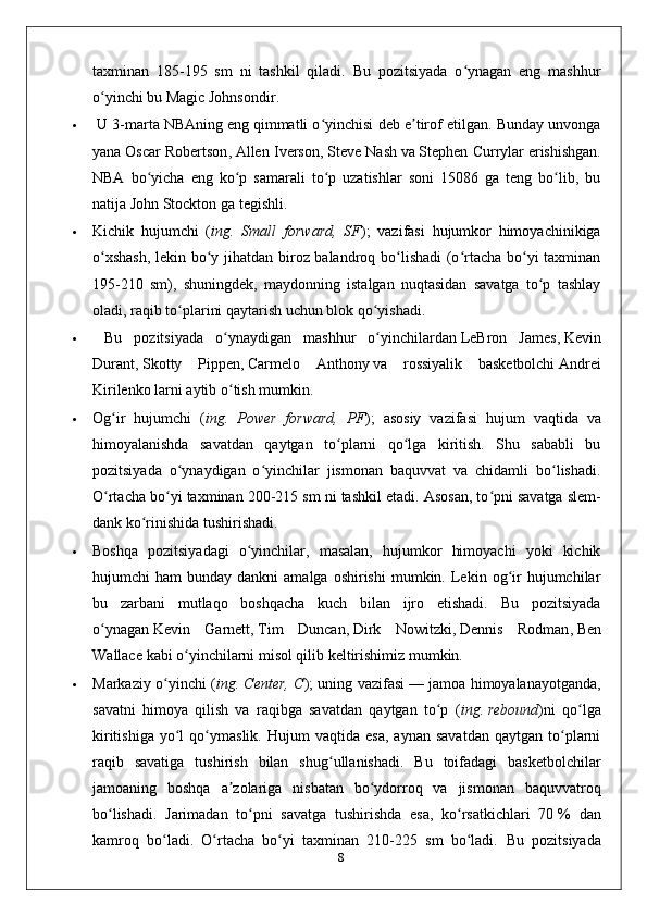 taxminan   185-195   sm   ni   tashkil   qiladi.   Bu   pozitsiyada   o ynagan   eng   mashhurʻ
o yinchi bu	
ʻ   Magic Johnsondir .
  U 3-marta   NBAning   eng qimmatli o yinchisi deb e tirof etilgan. Bunday unvonga	
ʻ ʼ
yana   Oscar Robertson ,   Allen Iverson ,   Steve Nash   va   Stephen Currylar   erishishgan.
NBA   bo yicha   eng   ko p   samarali   to p   uzatishlar   soni   15086   ga   teng   bo lib,   bu	
ʻ ʻ ʻ ʻ
natija   John Stockton   ga tegishli.
 Kichik   hujumchi   ( ing.   Small   forward,   SF );   vazifasi   hujumkor   himoyachinikiga
o xshash,  lekin bo y jihatdan biroz balandroq bo lishadi  (o rtacha bo yi taxminan	
ʻ ʻ ʻ ʻ ʻ
195-210   sm),   shuningdek,   maydonning   istalgan   nuqtasidan   savatga   to p   tashlay	
ʻ
oladi, raqib to plarini qaytarish uchun blok qo yishadi.	
ʻ ʻ
   Bu   pozitsiyada   o ynaydigan   mashhur   o yinchilardan	
ʻ ʻ   LeBron   James ,   Kevin
Durant ,   Skotty   Pippen ,   Carmelo   Anthony   va   rossiyalik   basketbolchi   Andrei
Kirilenko   larni aytib o tish mumkin.
ʻ
 Og ir   hujumchi   (	
ʻ ing.   Power   forward,   PF );   asosiy   vazifasi   hujum   vaqtida   va
himoyalanishda   savatdan   qaytgan   to plarni   qo lga   kiritish.   Shu   sababli   bu	
ʻ ʻ
pozitsiyada   o ynaydigan   o yinchilar   jismonan   baquvvat   va   chidamli   bo lishadi.	
ʻ ʻ ʻ
O rtacha bo yi taxminan 200-215 sm ni tashkil etadi. Asosan, to pni savatga	
ʻ ʻ ʻ   slem-
dank   ko rinishida tushirishadi. 	
ʻ
 Boshqa   pozitsiyadagi   o yinchilar,   masalan,   hujumkor   himoyachi   yoki   kichik	
ʻ
hujumchi   ham   bunday  dankni  amalga  oshirishi   mumkin.  Lekin  og ir  hujumchilar	
ʻ
bu   zarbani   mutlaqo   boshqacha   kuch   bilan   ijro   etishadi.   Bu   pozitsiyada
o ynagan	
ʻ   Kevin   Garnett ,   Tim   Duncan ,   Dirk   Nowitzki ,   Dennis   Rodman ,   Ben
Wallace   kabi o yinchilarni misol qilib keltirishimiz mumkin.	
ʻ
 Markaziy o yinchi (	
ʻ ing. Center, C ); uning vazifasi   — jamoa himoyalanayotganda,
savatni   himoya   qilish   va   raqibga   savatdan   qaytgan   to p   (	
ʻ ing.   rebound )ni   qo lga	ʻ
kiritishiga   yo l   qo ymaslik.   Hujum   vaqtida   esa,   aynan   savatdan   qaytgan   to plarni	
ʻ ʻ ʻ
raqib   savatiga   tushirish   bilan   shug ullanishadi.   Bu   toifadagi   basketbolchilar	
ʻ
jamoaning   boshqa   a zolariga   nisbatan   bo ydorroq   va   jismonan   baquvvatroq	
ʼ ʻ
bo lishadi.   Jarimadan   to pni   savatga   tushirishda   esa,   ko rsatkichlari   70	
ʻ ʻ ʻ   %   dan
kamroq   bo ladi.   O rtacha   bo yi   taxminan   210-225   sm   bo ladi.  	
ʻ ʻ ʻ ʻ Bu   pozitsiyada
8 