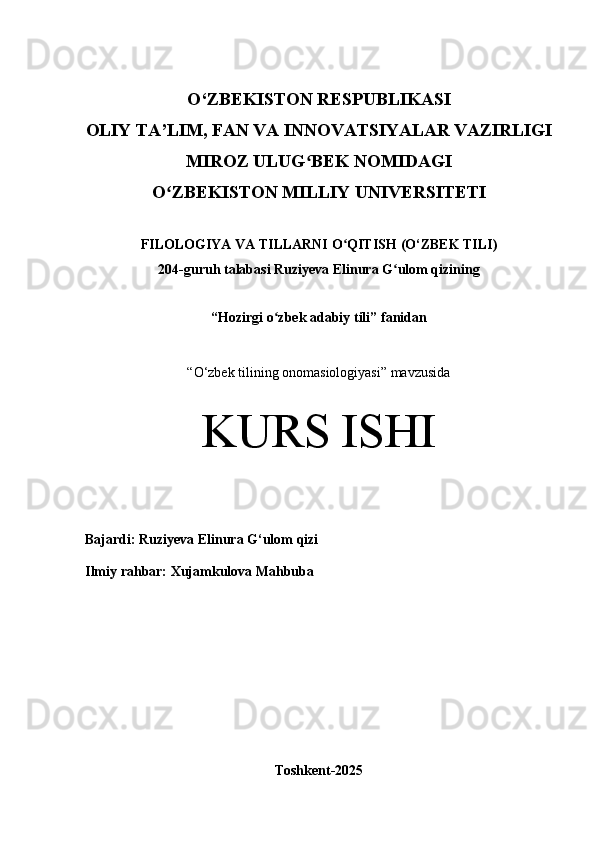 O‘Z BEKISTON RESPUBLIKASI 
OLIY TA’LIM, FAN VA INNOVATSIYALAR VAZIRLIGI
MIROZ ULUG BEK NOMIDAGI ʻ
O ZBEKISTON MILLIY 	
ʻ UNIVERSITETI
FILOLOGIYA VA TILLARNI O QITISH	
ʻ  (O‘ZBEK TILI)
204 -guruh talabasi  Ruziyeva Elinura G ulom qizi	
ʻ ning 
“ Hozirgi o zbek adabiy tili	
ʻ ” fanidan
“ O‘zbek tilining onomasiologiyasi” mavzusida
KURS ISHI
Bajardi:   Ruziyeva Elinura G‘ulom qizi
Ilmiy rahbar:   Xujamkulova Mahbuba
Toshkent-2025 