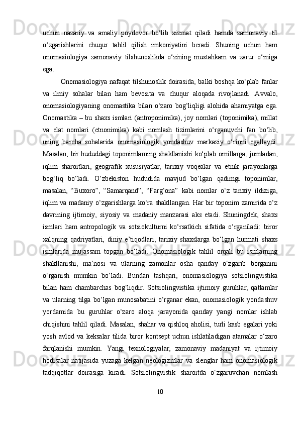 uchun   nazariy   va   amaliy   poydevor   bo‘lib   xizmat   qiladi   hamda   zamonaviy   til
o‘zgarishlarini   chuqur   tahlil   qilish   imkoniyatini   beradi.   Shuning   uchun   ham
onomasiologiya   zamonaviy   tilshunoslikda   o‘zining   mustahkam   va   zarur   o‘rniga
ega.
Onomasiologiya   nafaqat   tilshunoslik   doirasida,   balki   boshqa   ko‘plab   fanlar
va   ilmiy   sohalar   bilan   ham   bevosita   va   chuqur   aloqada   rivojlanadi.   Avvalo,
onomasiologiyaning   onomastika   bilan   o‘zaro   bog‘liqligi   alohida   ahamiyatga   ega.
Onomastika – bu shaxs  ismlari (antroponimika), joy nomlari  (toponimika), millat
va   elat   nomlari   (etnonimika)   kabi   nomlash   tizimlarini   o‘rganuvchi   fan   bo‘lib,
uning   barcha   sohalarida   onomasiologik   yondashuv   markaziy   o‘rinni   egallaydi.
Masalan, bir hududdagi toponimlarning shakllanishi  ko‘plab omillarga, jumladan,
iqlim   sharoitlari,   geografik   xususiyatlar,   tarixiy   voqealar   va   etnik   jarayonlarga
bog‘liq   bo‘ladi.   O‘zbekiston   hududida   mavjud   bo‘lgan   qadimgi   toponimlar,
masalan,   “Buxoro”,   “Samarqand”,   “Farg‘ona”   kabi   nomlar   o‘z   tarixiy   ildiziga,
iqlim va madaniy o‘zgarishlarga ko‘ra shakllangan. Har bir toponim zamirida o‘z
davrining   ijtimoiy,   siyosiy   va   madaniy   manzarasi   aks   etadi.   Shuningdek,   shaxs
ismlari   ham   antropologik   va   sotsiokulturni   ko‘rsatkich   sifatida   o‘rganiladi:   biror
xalqning   qadriyatlari,   diniy   e’tiqodlari,   tarixiy   shaxslarga   bo‘lgan   hurmati   shaxs
ismlarida   mujassam   topgan   bo‘ladi.   Onomasiologik   tahlil   orqali   bu   ismlarning
shakllanishi,   ma’nosi   va   ularning   zamonlar   osha   qanday   o‘zgarib   borganini
o‘rganish   mumkin   bo‘ladi.   Bundan   tashqari,   onomasiologiya   sotsiolingvistika
bilan   ham   chambarchas   bog‘liqdir.   Sotsiolingvistika   ijtimoiy   guruhlar,   qatlamlar
va   ularning   tilga   bo‘lgan   munosabatini   o‘rganar   ekan,   onomasiologik   yondashuv
yordamida   bu   guruhlar   o‘zaro   aloqa   jarayonida   qanday   yangi   nomlar   ishlab
chiqishini  tahlil  qiladi. Masalan,  shahar  va qishloq aholisi, turli kasb  egalari yoki
yosh   avlod   va   keksalar   tilida   biror   kontsept   uchun   ishlatiladigan   atamalar   o‘zaro
farqlanishi   mumkin.   Yangi   texnologiyalar,   zamonaviy   madaniyat   va   ijtimoiy
hodisalar   natijasida   yuzaga   kelgan   neologizmlar   va   slenglar   ham   onomasiologik
tadqiqotlar   doirasiga   kiradi.   Sotsiolingvistik   sharoitda   o‘zgaruvchan   nomlash
10 