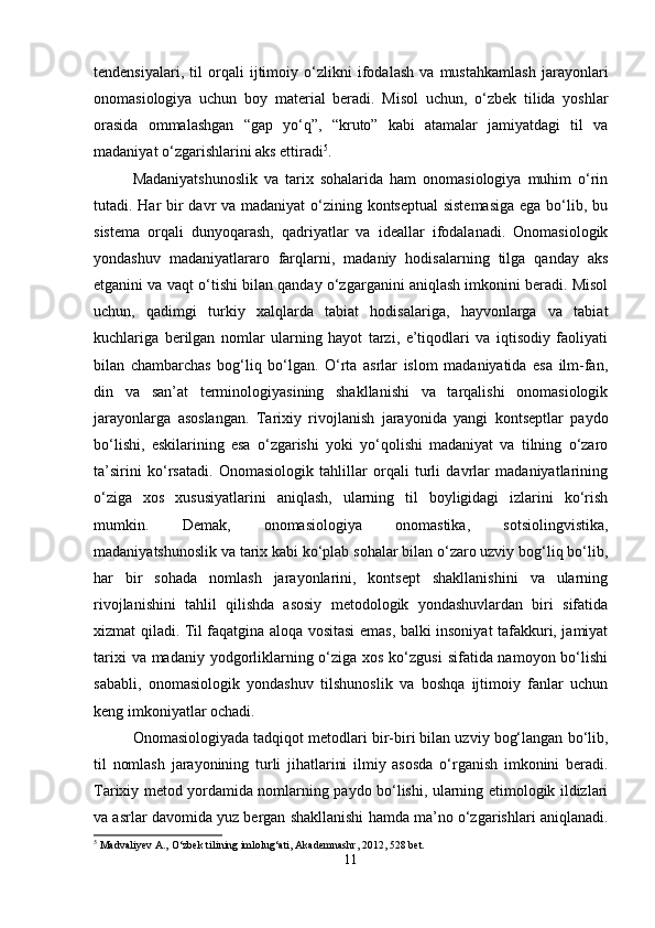 tendensiyalari,   til   orqali   ijtimoiy   o‘zlikni   ifodalash   va   mustahkamlash   jarayonlari
onomasiologiya   uchun   boy   material   beradi.   Misol   uchun,   o‘zbek   tilida   yoshlar
orasida   ommalashgan   “gap   yo‘q”,   “kruto”   kabi   atamalar   jamiyatdagi   til   va
madaniyat o‘zgarishlarini aks ettiradi 5
.
Madaniyatshunoslik   va   tarix   sohalarida   ham   onomasiologiya   muhim   o‘rin
tutadi. Har bir  davr va madaniyat  o‘zining kontseptual  sistemasiga  ega bo‘lib, bu
sistema   orqali   dunyoqarash,   qadriyatlar   va   ideallar   ifodalanadi.   Onomasiologik
yondashuv   madaniyatlararo   farqlarni,   madaniy   hodisalarning   tilga   qanday   aks
etganini va vaqt o‘tishi bilan qanday o‘zgarganini aniqlash imkonini beradi. Misol
uchun,   qadimgi   turkiy   xalqlarda   tabiat   hodisalariga,   hayvonlarga   va   tabiat
kuchlariga   berilgan   nomlar   ularning   hayot   tarzi,   e’tiqodlari   va   iqtisodiy   faoliyati
bilan   chambarchas   bog‘liq   bo‘lgan.   O‘rta   asrlar   islom   madaniyatida   esa   ilm-fan,
din   va   san’at   terminologiyasining   shakllanishi   va   tarqalishi   onomasiologik
jarayonlarga   asoslangan.   Tarixiy   rivojlanish   jarayonida   yangi   kontseptlar   paydo
bo‘lishi,   eskilarining   esa   o‘zgarishi   yoki   yo‘qolishi   madaniyat   va   tilning   o‘zaro
ta’sirini   ko‘rsatadi.   Onomasiologik   tahlillar   orqali   turli   davrlar   madaniyatlarining
o‘ziga   xos   xususiyatlarini   aniqlash,   ularning   til   boyligidagi   izlarini   ko‘rish
mumkin.   Demak,   onomasiologiya   onomastika,   sotsiolingvistika,
madaniyatshunoslik va tarix kabi ko‘plab sohalar bilan o‘zaro uzviy bog‘liq bo‘lib,
har   bir   sohada   nomlash   jarayonlarini,   kontsept   shakllanishini   va   ularning
rivojlanishini   tahlil   qilishda   asosiy   metodologik   yondashuvlardan   biri   sifatida
xizmat qiladi. Til faqatgina aloqa vositasi emas, balki insoniyat tafakkuri, jamiyat
tarixi  va madaniy yodgorliklarning o‘ziga xos ko‘zgusi  sifatida namoyon bo‘lishi
sababli,   onomasiologik   yondashuv   tilshunoslik   va   boshqa   ijtimoiy   fanlar   uchun
keng imkoniyatlar ochadi.
Onomasiologiyada tadqiqot metodlari bir-biri bilan uzviy bog‘langan bo‘lib,
til   nomlash   jarayonining   turli   jihatlarini   ilmiy   asosda   o‘rganish   imkonini   beradi.
Tarixiy metod yordamida nomlarning paydo bo‘lishi, ularning etimologik ildizlari
va asrlar davomida yuz bergan shakllanishi hamda ma’no o‘zgarishlari aniqlanadi.
5
 Madvaliyev A., O‘zbek tilining imlolug‘ati, Akademnashr, 2012, 528 bet.
11 