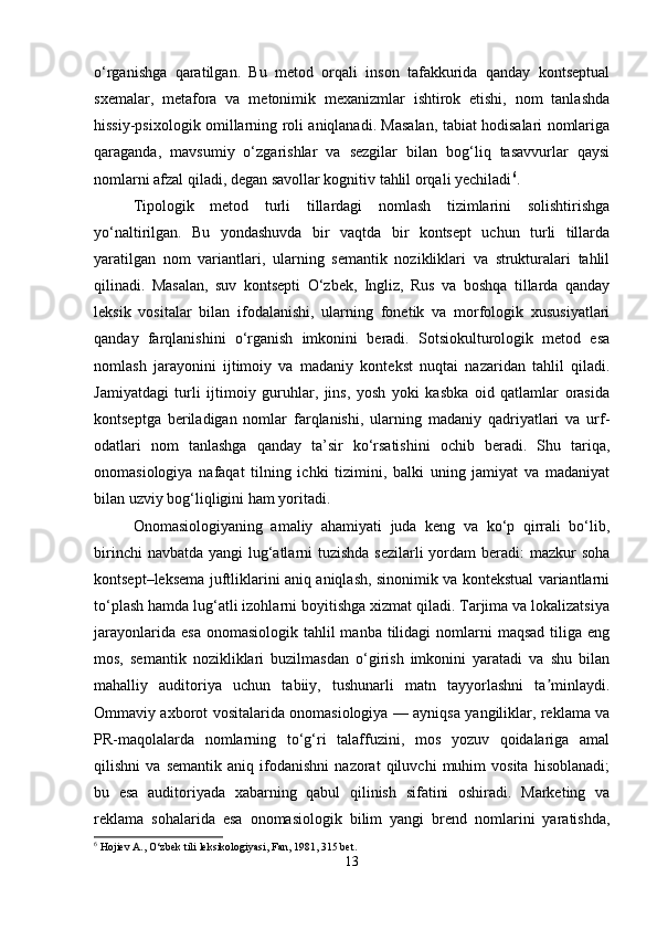 o‘rganishga   qaratilgan.   Bu   metod   orqali   inson   tafakkurida   qanday   kontseptual
sxemalar,   metafora   va   metonimik   mexanizmlar   ishtirok   etishi,   nom   tanlashda
hissiy-psixologik omillarning roli aniqlanadi. Masalan, tabiat hodisalari nomlariga
qaraganda,   mavsumiy   o‘zgarishlar   va   sezgilar   bilan   bog‘liq   tasavvurlar   qaysi
nomlarni afzal qiladi, degan savollar kognitiv tahlil orqali yechiladi 6
.
Tipologik   metod   turli   tillardagi   nomlash   tizimlarini   solishtirishga
yo‘naltirilgan.   Bu   yondashuvda   bir   vaqtda   bir   kontsept   uchun   turli   tillarda
yaratilgan   nom   variantlari,   ularning   semantik   nozikliklari   va   strukturalari   tahlil
qilinadi.   Masalan,   suv   kontsepti   O‘zbek,   Ingliz,   Rus   va   boshqa   tillarda   qanday
leksik   vositalar   bilan   ifodalanishi,   ularning   fonetik   va   morfologik   xususiyatlari
qanday   farqlanishini   o‘rganish   imkonini   beradi.   Sotsiokulturologik   metod   esa
nomlash   jarayonini   ijtimoiy   va   madaniy   kontekst   nuqtai   nazaridan   tahlil   qiladi.
Jamiyatdagi   turli   ijtimoiy   guruhlar,   jins,   yosh   yoki   kasbka   oid   qatlamlar   orasida
kontseptga   beriladigan   nomlar   farqlanishi,   ularning   madaniy   qadriyatlari   va   urf-
odatlari   nom   tanlashga   qanday   ta’sir   ko‘rsatishini   ochib   beradi.   Shu   tariqa,
onomasiologiya   nafaqat   tilning   ichki   tizimini,   balki   uning   jamiyat   va   madaniyat
bilan uzviy bog‘liqligini ham yoritadi.
Onomasiologiyaning   amaliy   ahamiyati   juda   keng   va   ko‘p   qirrali   bo‘lib,
birinchi  navbatda yangi lug‘atlarni  tuzishda sezilarli  yordam  beradi: mazkur  soha
kontsept–leksema juftliklarini aniq aniqlash, sinonimik va kontekstual variantlarni
to‘plash hamda lug‘atli izohlarni boyitishga xizmat qiladi. Tarjima va lokalizatsiya
jarayonlarida  esa  onomasiologik  tahlil  manba  tilidagi  nomlarni  maqsad   tiliga  eng
mos,   semantik   nozikliklari   buzilmasdan   o‘girish   imkonini   yaratadi   va   shu   bilan
mahalliy   auditoriya   uchun   tabiiy,   tushunarli   matn   tayyorlashni   ta minlaydi.ʼ
Ommaviy axborot vositalarida onomasiologiya — ayniqsa yangiliklar, reklama va
PR-maqolalarda   nomlarning   to‘g‘ri   talaffuzini,   mos   yozuv   qoidalariga   amal
qilishni   va   semantik   aniq   ifodanishni   nazorat   qiluvchi   muhim   vosita   hisoblanadi;
bu   esa   auditoriyada   xabarning   qabul   qilinish   sifatini   oshiradi.   Marketing   va
reklama   sohalarida   esa   onomasiologik   bilim   yangi   brend   nomlarini   yaratishda,
6
 Hojiev A., O‘zbek tili leksikologiyasi, Fan, 1981, 315 bet.
13 