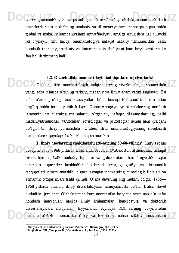 ularning   semantik   yuki   va   psixologik   ta sirini   hisobga   olishda,   shuningdek,   turliʼ
bozorlarda   nom   tanlashning   madaniy   va   til   xususiyatlarini   inobatga   olgan   holda
global   va  mahalliy  kampaniyalarni   muvaffaqiyatli  amalga  oshirishda  hal  qiluvchi
rol   o‘ynaydi.   Shu   tariqa,   onomasiologiya   nafaqat   nazariy   tilshunoslikni,   balki
kundalik   iqtisodiy,   madaniy   va   kommunikativ   faoliyatni   ham   boyituvchi   amaliy
fan bo‘lib xizmat qiladi 7
.
1.2. O zbek tilida onomasiologik tadqiqotlarning rivojlanishi	
ʻ
O‘zbek   tilida   onomasiologik   tadqiqotlarning   rivojlanishi,   tilshunoslikda
yangi   soha   sifatida   o‘zining   tarixiy,   madaniy   va   ilmiy   ahamiyatini   anglatadi.   Bu
soha   o‘zining   o‘ziga   xos   xususiyatlari   bilan   boshqa   tilshunoslik   fanlari   bilan
bog‘liq   holda   taraqqiy   etib   kelgan.   Onomasiologiya,   ya’ni   so‘zlarning   nomlash
jarayonini   va   ularning   ma’nolarini   o‘rganish,   nafaqat   tilshunoslarning,   balki
madaniyatshunoslar,   tarixchilar,   sotsiologlar   va   psixologlar   uchun   ham   qiziqarli
bo‘lgan   bir   ilmiy   yo‘nalishdir.   O‘zbek   tilida   onomasiologiyaning   rivojlanish
bosqichlarini quyidagicha ko‘rib chiqish mumkin:
1.   Ilmiy asoslarning shakllanishi (20-asrning 50-60-yillari) 8
.   Ilmiy asoslar
bosqichi 1950–1960-yillarda shakllandi. Avvalo, O‘zbekiston tilshunoslari nafaqat
leksik   tizimni,   balki   hududiy   toponim   va   gidronimlarni   ham   lingvistik   nuqtai
nazardan   o rganishni   boshladilar:   bu   borada   tarix,   geografiya   va   tilshunoslik	
ʻ
tadqiqotlari   o zaro   tutashib,   o‘rganilayotgan   nomlarning   etimologik   ildizlari   va	
ʻ
semantik   o zgarishlari   tahlil   qilindi.   O‘sha   davrning   eng   muhim   belgisi   1956—	
ʻ
1960-yillarda   birinchi   ilmiy   dissertatsiyalar   himoyalanishi   bo ldi.   Butun   Sovet	
ʻ
hududida,   jumladan   O‘zbekistonda   ham   onomastika   bo yicha   taxminan   o n   nafar	
ʻ ʻ
nomlash   jarayonlari   haqida   ilmiy   ishlanmalar   (kandidatura   va   doktorlik
dissertatsiyalari,   maqolalar)   tayyorlandi.   Ayniqsa,   XX   asrning   60-yillaridan
boshlab   o zbek   onomastika   ilmiy   va   tizimli   yo‘nalish   sifatida   mustahkam	
ʻ
7
 Abdiyeva O., O‘zbekistonning dorivor o‘simliklari, Namangan, 2023, 74 bet.
8
 Sirojiddinov SH., Yusupova D., Navoiyshunoslik, Toshkent, 2019, 526 bet.
14 