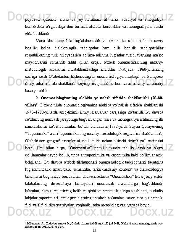 poydevor   qozondi:   shaxs   va   joy   nomlarini   til,   tarix,   adabiyot   va   etnografiya
kontekstida  o‘rganishga  doir  birinchi  alohida  kurs  ishlar  va  monografiyalar  nashr
etila boshlandi.
Mana   shu   bosqichda   lug‘atshunoslik   va   semantika   sohalari   bilan   uzviy
bog‘liq   holda   dialektologik   tadqiqotlar   ham   olib   borildi:   tadqiqotchilar
respublikaning   turli   viloyatlarida   so‘lma-solinma   lug‘atlar   tuzib,   ularning   ma noʼ
maydonlarini   semantik   tahlil   qilish   orqali   o zbek   onomastikasining   nazariy-	
ʻ
metodologik   asoslarini   mustahkamlashga   intildilar.   Natijada,   1960-yillarning
oxiriga   kelib   O‘zbekiston   tilshunosligida   onomasiologiya   mustaqil   va   kompleks
ilmiy   soha   sifatida   shakllanib,   keyingi   rivojlanish   uchun   zarur   nazariy   va   amaliy
baza yaratildi.
2.   Onomasiologiyaning   alohida   yo‘nalish   sifatida   shakllanishi   (70-80-
yillar) 9
.   O‘zbek   tilida   onomasiologiyaning   alohida   yo‘nalish   sifatida   shakllanishi
1970–1980-yillarda   aniq-tizimli   ilmiy   izlanishlar   darajasiga   ko‘tarildi.   Bu   davrda
so‘zlarning nomlash jarayoniga bag‘ishlangan tezis va monografiya ishlarining ilk
namunalarini   ko‘rish   mumkin   bo‘ldi.   Jumladan,   1972-yilda   Suyun   Qorayevning
“Toponimika” asari toponimikaning nazariy-metodologik negizlarini shakllantirib,
O‘zbekiston geografik nomlarini tahlil qilish uchun birinchi tizimli yo‘l xaritasini
berdi.   Shu   bilan   birga,   “Onomastika”   nomli   umumiy   tahliliy   kitob   va   o‘quv
qo‘llanmalar paydo bo‘lib, unda antroponimika va etnonimika kabi bo‘limlar aniq
belgilandi.   Bu   davrda   o‘zbek   tilshunoslari   onomasiologik   tadqiqotlarni   faqatgina
lug‘atshunoslik   emas,   balki   semantika,   tarixi-madaniy   kontekst   va   dialektologiya
bilan ham bog‘lashni boshladilar. Universitetlarda “Onomastika” kursi joriy etildi,
talabalarning   dissertatsiya   himoyalari   onomastik   masalalarga   bag‘ishlandi.
Masalan,   shaxs   ismlarining   kelib   chiqishi   va   semantik   o‘ziga   xosliklari,   hududiy
lahjalar toponimlari, etnik guruhlarning nomlash an’analari mavzusida bir qator k.
f. d. va f. f. d. dissertatsiyalari yoqlanib, soha metodologiyasi yanada boyidi.
9
 Mahmudov A., Xudoyberganova D., O‘zbek tilining izohli lug‘ati II jild D-H, G‘afur G‘ulom nomidagi nashriyot-
matbaa ijodiy uyi, 2023, 760 bet.
15 