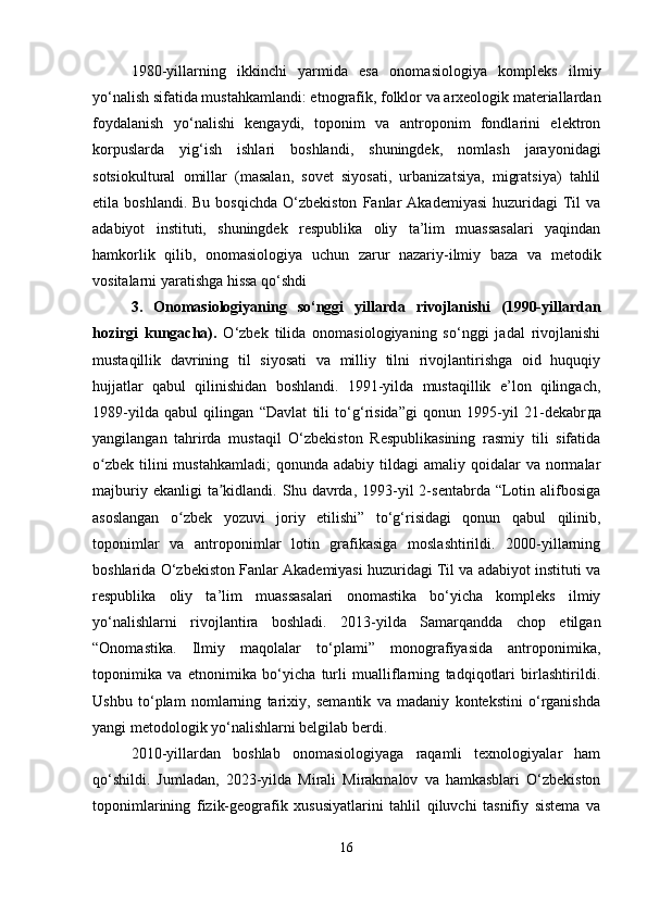 1980-yillarning   ikkinchi   yarmida   esa   onomasiologiya   kompleks   ilmiy
yo‘nalish sifatida mustahkamlandi: etnografik, folklor va arxeologik materiallardan
foydalanish   yo‘nalishi   kengaydi,   toponim   va   antroponim   fondlarini   elektron
korpuslarda   yig‘ish   ishlari   boshlandi,   shuningdek,   nomlash   jarayonidagi
sotsiokultural   omillar   (masalan,   sovet   siyosati,   urbanizatsiya,   migratsiya)   tahlil
etila  boshlandi.  Bu   bosqichda   O‘zbekiston   Fanlar   Akademiyasi  huzuridagi  Til  va
adabiyot   instituti,   shuningdek   respublika   oliy   ta’lim   muassasalari   yaqindan
hamkorlik   qilib,   onomasiologiya   uchun   zarur   nazariy-ilmiy   baza   va   metodik
vositalarni yaratishga hissa qo‘shdi 
3.   Onomasiologiyaning   so‘nggi   yillarda   rivojlanishi   (1990-yillardan
hozirgi   kungacha) .   O‘zbek   tilida   onomasiologiyaning   so‘nggi   jadal   rivojlanishi
mustaqillik   davrining   til   siyosati   va   milliy   tilni   rivojlantirishga   oid   huquqiy
hujjatlar   qabul   qilinishidan   boshlandi.   1991-yilda   mustaqillik   e’lon   qilingach,
1989-yilda   qabul   qilingan   “Davlat   tili   to‘g‘risida”gi   qonun   1995-yil   21-dekabr да
yangilangan   tahrirda   mustaqil   O‘zbekiston   Respublikasining   rasmiy   tili   sifatida
o zbek  tilini  mustahkamladi;  qonunda  adabiy  tildagi  amaliy  qoidalar   va  normalarʻ
majburiy  ekanligi  ta kidlandi.  Shu  davrda,  1993-yil  2-sentabrda  “Lotin  alifbosiga	
ʼ
asoslangan   o zbek   yozuvi   joriy   etilishi”   to‘g‘risidagi   qonun   qabul   qilinib,	
ʻ
toponimlar   va   antroponimlar   lotin   grafikasiga   moslashtirildi.   2000-yillarning
boshlarida O‘zbekiston Fanlar Akademiyasi huzuridagi Til va adabiyot instituti va
respublika   oliy   ta’lim   muassasalari   onomastika   bo‘yicha   kompleks   ilmiy
yo‘nalishlarni   rivojlantira   boshladi.   2013-yilda   Samarqandda   chop   etilgan
“Onomastika.   Ilmiy   maqolalar   to‘plami”   monografiyasida   antroponimika,
toponimika   va   etnonimika   bo‘yicha   turli   mualliflarning   tadqiqotlari   birlashtirildi.
Ushbu   to‘plam   nomlarning   tarixiy,   semantik   va   madaniy   kontekstini   o‘rganishda
yangi met о dologik yo‘nalishlarni belgilab berdi.
2010-yillardan   boshlab   onomasiologiyaga   raqamli   texnologiyalar   ham
qo‘shildi.   Jumladan,   2023-yilda   Mirali   Mirakmalov   va   hamkasblari   O‘zbekiston
toponimlarining   fizik-geografik   xususiyatlarini   tahlil   qiluvchi   tasnifiy   sistema   va
16 