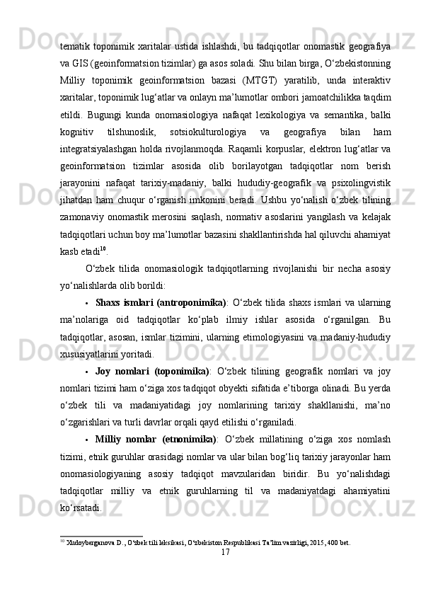tematik   toponimik   xaritalar   ustida   ishlashdi,   bu   tadqiqotlar   onomastik   geografiya
va GIS (geoinformatsion tizimlar) ga asos soladi. Shu bilan birga, O‘zbekistonning
Milliy   toponimik   geoinformatsion   bazasi   (MTGT)   yaratilib,   unda   interaktiv
xaritalar, toponimik lug‘atlar va onlayn ma’lumotlar ombori jamoatchilikka taqdim
etildi.   Bugungi   kunda   onomasiologiya   nafaqat   lexikologiya   va   semantika,   balki
kognitiv   tilshunoslik,   sotsiokulturologiya   va   geografiya   bilan   ham
integratsiyalashgan  holda rivojlanmoqda. Raqamli  korpuslar, elektron lug‘atlar va
geoinformatsion   tizimlar   asosida   olib   borilayotgan   tadqiqotlar   nom   berish
jarayonini   nafaqat   tarixiy-madaniy,   balki   hududiy-geografik   va   psixolingvistik
jihatdan   ham   chuqur   o‘rganish   imkonini   beradi.   Ushbu   yo‘nalish   o‘zbek   tilining
zamonaviy   onomastik   merosini   saqlash,   normativ   asoslarini   yangilash   va   kelajak
tadqiqotlari uchun boy ma’lumotlar bazasini shakllantirishda hal qiluvchi ahamiyat
kasb etadi 10
.
O‘zbek   tilida   onomasiologik   tadqiqotlarning   rivojlanishi   bir   necha   asosiy
yo‘nalishlarda olib borildi:
 Shaxs ismlari (antroponimika) : O‘zbek tilida shaxs ismlari va ularning
ma’nolariga   oid   tadqiqotlar   ko‘plab   ilmiy   ishlar   asosida   o‘rganilgan.   Bu
tadqiqotlar,  asosan,   ismlar  tizimini, ularning etimologiyasini  va  madaniy-hududiy
xususiyatlarini yoritadi.
 Joy   nomlari   (toponimika) :   O‘zbek   tilining   geografik   nomlari   va   joy
nomlari tizimi ham o‘ziga xos tadqiqot obyekti sifatida e’tiborga olinadi. Bu yerda
o‘zbek   tili   va   madaniyatidagi   joy   nomlarining   tarixiy   shakllanishi,   ma’no
o‘zgarishlari va turli davrlar orqali qayd etilishi o‘rganiladi.
 Milliy   nomlar   (etnonimika) :   O‘zbek   millatining   o‘ziga   xos   nomlash
tizimi, etnik guruhlar orasidagi nomlar va ular bilan bog‘liq tarixiy jarayonlar ham
onomasiologiyaning   asosiy   tadqiqot   mavzularidan   biridir.   Bu   yo‘nalishdagi
tadqiqotlar   milliy   va   etnik   guruhlarning   til   va   madaniyatdagi   ahamiyatini
ko‘rsatadi.
10
 Xudoyberganova D., O‘zbek tili leksikasi, O‘zbekiston Respublikasi Ta’lim vazirligi, 2015, 400 bet.
17 