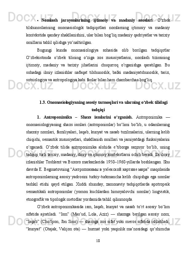  Nomlash   jarayonlarining   ijtimoiy   va   madaniy   asoslari :   O‘zbek
tilshunoslarining   onomasiologik   tadqiqotlari   nomlarning   ijtimoiy   va   madaniy
kontekstida qanday shakllanishini, ular bilan bog‘liq madaniy qadriyatlar va tarixiy
omillarni tahlil qilishga yo‘naltirilgan.
Bugungi   kunda   onomasiologiya   sohasida   olib   borilgan   tadqiqotlar
O‘zbekistonda   o‘zbek   tilining   o‘ziga   xos   xususiyatlarini,   nomlash   tizimining
ijtimoiy,   madaniy   va   tarixiy   jihatlarini   chuqurroq   o‘rganishga   qaratilgan.   Bu
sohadagi   ilmiy   izlanishlar   nafaqat   tilshunoslik,   balki   madaniyatshunoslik,   tarix,
sotsiologiya va antropologiya kabi fanlar bilan ham chambarchas bog‘liq.
1.3. Onomasiologiyaning asosiy tarmoqlari va ularning o zbek tilidagiʻ
tadqiqi
1.   Antroponimika   –   Shaxs   ismlarini   o‘rganish.   Antroponimika   —
onomasiologiyaning   shaxs   ismlari   (antroponimlar)   bo‘limi   bo lib,   u   odamlarning	
ʻ
shaxsiy nomlari, familiyalari, laqab, kunyat va nasab tuzilmalarini, ularning kelib
chiqishi, semantik xususiyatlari, shakllanish omillari va jamiyatdagi funksiyalarini
o‘rganadi.   O‘zbek   tilida   antroponimika   alohida   e tiborga   sazovor   bo‘lib,   uning	
ʼ
tadqiqi turli tarixiy, madaniy, diniy va ijtimoiy kontekstlarni ochib beradi. Ilk ilmiy
izlanishlar Toshkent va Buxoro markazlarida 1950–1960-yillarda boshlangan. Shu
davrda E. Begmatovning “ Антропонимы   в   узбекской   картине   мира ” maqolasida
antroponimlarning asosiy yadrosini turkiy-turkmancha kelib chiqishga ega nomlar
tashkil   etishi   qayd   etilgan.   Xuddi   shunday,   zamonaviy   tadqiqotlarda   apotropeik
semantikali   antroponimlar   (yomon   kuchlardan   himoyalovchi   nomlar)   lingvistik,
etnografik va tipologik metodlar yordamida tahlil qilinmoqda.
O‘zbek   antroponimikasida   ism,   laqab,   kunyat   va   nasab   to‘rt   asosiy   bo‘lim
sifatida   ajratiladi.   “Ism”   (Mas’ud,   Lola,   Aziz)   —   shaxsga   berilgan   asosiy   nom;
“laqab” (Cho‘lpon, Ibn Sino)  — shaxsga  xos sifat  yoki meros sifatida ishlatiladi;
“kunyat”   (Otajak,   Valijon   ota)   —   hurmat   yoki   yaqinlik   ma’nosidagi   qo‘shimcha
18 