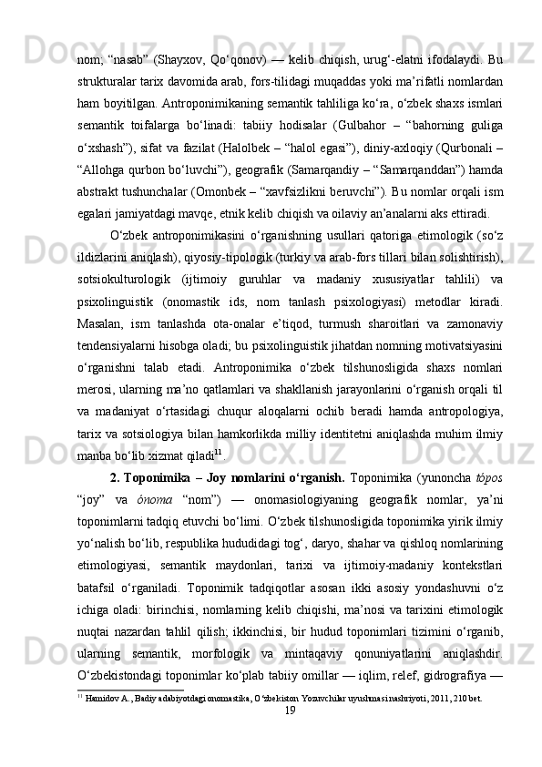nom;   “nasab”   (Shayxov,   Qo‘qonov)   —   kelib   chiqish,   urug‘-elatni   ifodalaydi.   Bu
strukturalar tarix davomida arab, fors-tilidagi muqaddas yoki ma’rifatli nomlardan
ham boyitilgan. Antroponimikaning semantik tahliliga ko‘ra, o‘zbek shaxs ismlari
semantik   toifalarga   bo‘linadi:   tabiiy   hodisalar   (Gulbahor   –   “bahorning   guliga
o‘xshash”), sifat va fazilat (Halolbek – “halol egasi”), diniy-axloqiy (Qurbonali –
“Allohga qurbon bo‘luvchi”), geografik (Samarqandiy – “Samarqanddan”) hamda
abstrakt tushunchalar (Omonbek – “xavfsizlikni beruvchi”). Bu nomlar orqali ism
egalari jamiyatdagi mavqe, etnik kelib chiqish va oilaviy an’analarni aks ettiradi.
O‘zbek   antroponimikasini   o‘rganishning   usullari   qatoriga   etimologik   (so‘z
ildizlarini aniqlash), qiyosiy-tipologik (turkiy va arab-fors tillari bilan solishtirish),
sotsiokulturologik   (ijtimoiy   guruhlar   va   madaniy   xususiyatlar   tahlili)   va
psixolinguistik   (onomastik   ids,   nom   tanlash   psixologiyasi)   metodlar   kiradi.
Masalan,   ism   tanlashda   ota-onalar   e’tiqod,   turmush   sharoitlari   va   zamonaviy
tendensiyalarni hisobga oladi; bu psixolinguistik jihatdan nomning motivatsiyasini
o‘rganishni   talab   etadi.   Antroponimika   o‘zbek   tilshunosligida   shaxs   nomlari
merosi, ularning ma’no qatlamlari va shakllanish jarayonlarini o‘rganish orqali til
va   madaniyat   o‘rtasidagi   chuqur   aloqalarni   ochib   beradi   hamda   antropologiya,
tarix va sotsiologiya bilan hamkorlikda milliy identitetni aniqlashda muhim ilmiy
manba bo‘lib xizmat qiladi 11
.
2.   Toponimika   –   Joy   nomlarini   o‘rganish.   Toponimika   (yunoncha   tópos
“joy”   va   ónoma   “nom”)   —   onomasiologiyaning   geografik   nomlar,   ya’ni
toponimlarni tadqiq etuvchi bo‘limi. O‘zbek tilshunosligida toponimika yirik ilmiy
yo‘nalish bo‘lib, respublika hududidagi tog‘, daryo, shahar va qishloq nomlarining
etimologiyasi,   semantik   maydonlari,   tarixi   va   ijtimoiy-madaniy   kontekstlari
batafsil   o‘rganiladi.   Toponimik   tadqiqotlar   asosan   ikki   asosiy   yondashuvni   o‘z
ichiga  oladi:   birinchisi,   nomlarning  kelib   chiqishi,   ma’nosi   va   tarixini   etimologik
nuqtai   nazardan   tahlil   qilish;   ikkinchisi,   bir   hudud   toponimlari   tizimini   o‘rganib,
ularning   semantik,   morfologik   va   mintaqaviy   qonuniyatlarini   aniqlashdir.
O‘zbekistondagi toponimlar ko‘plab tabiiy omillar — iqlim, relef, gidrografiya —
11
 Hamidov A., Badiy adabiyotdagi onomastika, O‘zbekiston Yozuvchilar uyushmasi nashriyoti, 2011, 210 bet.
19 