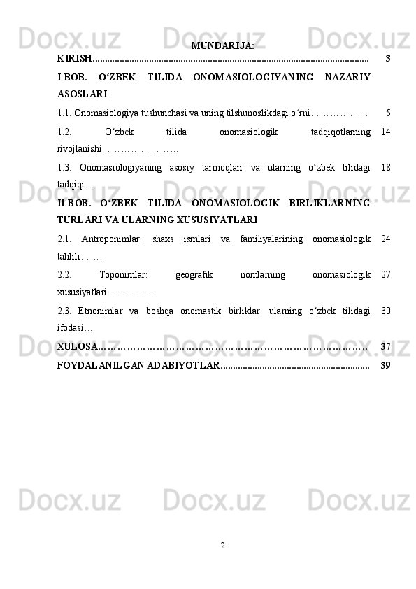 MUNDARIJA:
KIRISH................................................................................................................. 3
I-BOB.   O ZBEK   TILIDA   ONOMASIOLOGIYANING   NAZARIYʻ
ASOSLARI
1.1.   Onomasiologiya tushunchasi va uning tilshunoslikdagi o rni………………	
ʻ 5
1.2.   O zbek   tilida   onomasiologik   tadqiqotlarning	
ʻ
rivojlanishi…………………… 14
1.3.   Onomasiologiyaning   asosiy   tarmoqlari   va   ularning   o zbek   tilidagi	
ʻ
tadqiqi … 18
II-BOB.   O ZBEK   TILIDA   ONOMASIOLOGIK   BIRLIKLARNING	
ʻ
TURLARI VA ULARNING XUSUSIYATLARI
2.1.   Antroponimlar:   shaxs   ismlari   va   familiyalarining   onomasiologik
tahlili ……. 24
2.2.   Toponimlar:   geografik   nomlarning   onomasiologik
xususiyatlari… ………… 27
2.3.   Etnonimlar   va   boshqa   onomastik   birliklar:   ularning   o zbek   tilidagi	
ʻ
ifodasi… 30
XULOSA……………………………………………………………………….. 37
FOYDALANILGAN ADABIYOTLAR............................................................. 39
2 