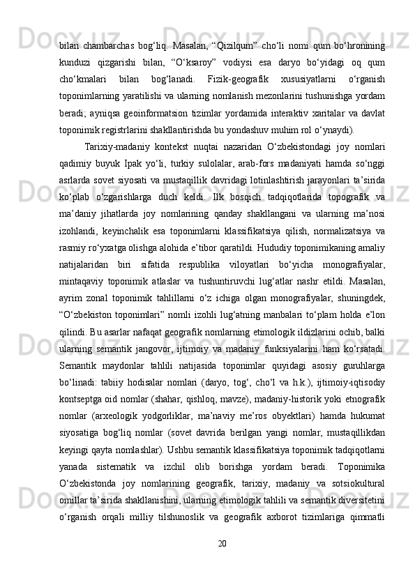 bilan   chambarchas   bog‘liq.   Masalan,   “Qizilqum”   cho‘li   nomi   qum   bo‘hronining
kunduzi   qizgarishi   bilan,   “O‘ksaroy”   vodiysi   esa   daryo   bo‘yidagi   oq   qum
cho‘kmalari   bilan   bog‘lanadi.   Fizik-geografik   xususiyatlarni   o‘rganish
toponimlarning yaratilishi va ularning nomlanish mezonlarini tushunishga yordam
beradi;   ayniqsa   geoinformatsion   tizimlar   yordamida   interaktiv   xaritalar   va   davlat
toponimik registrlarini shakllantirishda bu yondashuv muhim rol o‘ynaydi).
Tarixiy-madaniy   kontekst   nuqtai   nazaridan   O‘zbekistondagi   joy   nomlari
qadimiy   buyuk   Ipak   yo‘li,   turkiy   sulolalar,   arab-fors   madaniyati   hamda   so‘nggi
asrlarda sovet  siyosati  va mustaqillik davridagi  lotinlashtirish jarayonlari  ta’sirida
ko‘plab   o‘zgarishlarga   duch   keldi.   Ilk   bosqich   tadqiqotlarida   topografik   va
ma’daniy   jihatlarda   joy   nomlarining   qanday   shakllangani   va   ularning   ma’nosi
izohlandi,   keyinchalik   esa   toponimlarni   klassifikatsiya   qilish,   normalizatsiya   va
rasmiy ro‘yxatga olishga alohida e’tibor qaratildi. Hududiy toponimikaning amaliy
natijalaridan   biri   sifatida   respublika   viloyatlari   bo‘yicha   monografiyalar,
mintaqaviy   toponimik   atlaslar   va   tushuntiruvchi   lug‘atlar   nashr   etildi.   Masalan,
ayrim   zonal   toponimik   tahlillarni   o‘z   ichiga   olgan   monografiyalar,   shuningdek,
“O‘zbekiston  toponimlari”  nomli   izohli  lug‘atning  manbalari   to‘plam  holda  e’lon
qilindi. Bu asarlar nafaqat geografik nomlarning etimologik ildizlarini ochib, balki
ularning   semantik   jangovor,   ijtimoiy   va   madaniy   funksiyalarini   ham   ko‘rsatadi.
Semantik   maydonlar   tahlili   natijasida   toponimlar   quyidagi   asosiy   guruhlarga
bo‘linadi:   tabiiy   hodisalar   nomlari   (daryo,   tog‘,   cho‘l   va   h.k.),   ijtimoiy-iqtisodiy
kontseptga oid nomlar (shahar, qishloq, mavze), madaniy-historik yoki etnografik
nomlar   (arxeologik   yodgorliklar,   ma’naviy   me’ros   obyektlari)   hamda   hukumat
siyosatiga   bog‘liq   nomlar   (sovet   davrida   berilgan   yangi   nomlar,   mustaqillikdan
keyingi qayta nomlashlar). Ushbu semantik klassifikatsiya toponimik tadqiqotlarni
yanada   sistematik   va   izchil   olib   borishga   yordam   beradi.   Toponimika
O‘zbekistonda   joy   nomlarining   geografik,   tarixiy,   madaniy   va   sotsiokultural
omillar ta’sirida shakllanishini, ularning etimologik tahlili va semantik diversitetini
o‘rganish   orqali   milliy   tilshunoslik   va   geografik   axborot   tizimlariga   qimmatli
20 