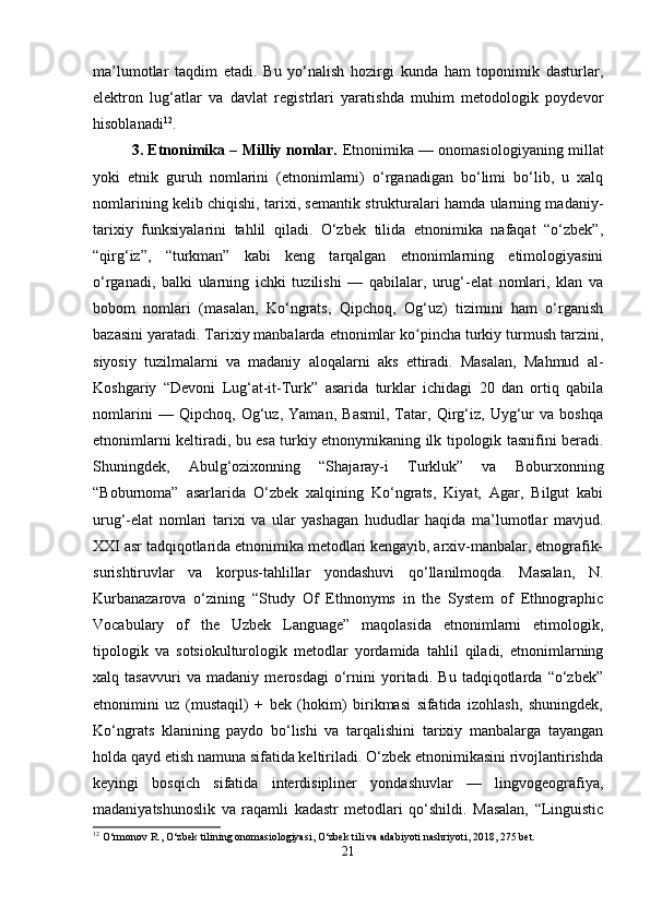 ma’lumotlar   taqdim   etadi.   Bu   yo‘nalish   hozirgi   kunda   ham   toponimik   dasturlar,
elektron   lug‘atlar   va   davlat   registrlari   yaratishda   muhim   metodologik   poydevor
hisoblanadi 12
.
3. Etnonimika – Milliy nomlar.   Etnonimika — onomasiologiyaning millat
yoki   etnik   guruh   nomlarini   (etnonimlarni)   o‘rganadigan   bo‘limi   bo‘lib,   u   xalq
nomlarining kelib chiqishi, tarixi, semantik strukturalari hamda ularning madaniy-
tarixiy   funksiyalarini   tahlil   qiladi.   O‘zbek   tilida   etnonimika   nafaqat   “o‘zbek”,
“qirg‘iz”,   “turkman”   kabi   keng   tarqalgan   etnonimlarning   etimologiyasini
o‘rganadi,   balki   ularning   ichki   tuzilishi   —   qabilalar,   urug‘-elat   nomlari,   klan   va
bobom   nomlari   (masalan,   Ko‘ngrats,   Qipchoq,   Og‘uz)   tizimini   ham   o‘rganish
bazasini yaratadi. Tarixiy manbalarda etnonimlar ko pincha turkiy turmush tarzini,ʻ
siyosiy   tuzilmalarni   va   madaniy   aloqalarni   aks   ettiradi.   Masalan,   Mahmud   al-
Koshgariy   “Devoni   Lug‘at-it-Turk”   asarida   turklar   ichidagi   20   dan   ortiq   qabila
nomlarini   —   Qipchoq,   Og‘uz,   Yaman,   Basmil,   Tatar,   Qirg‘iz,   Uyg‘ur   va   boshqa
etnonimlarni keltiradi, bu esa turkiy etnonymikaning ilk tipologik tasnifini beradi.
Shuningdek,   Abulg‘ozixonning   “Shajaray-i   Turkluk”   va   Boburxonning
“Boburnoma”   asarlarida   O‘zbek   xalqining   Ko‘ngrats,   Kiyat,   Agar,   Bilgut   kabi
urug‘-elat   nomlari   tarixi   va   ular   yashagan   hududlar   haqida   ma’lumotlar   mavjud.
XXI asr tadqiqotlarida etnonimika metodlari kengayib, arxiv-manbalar, etnografik-
surishtiruvlar   va   korpus-tahlillar   yondashuvi   qo‘llanilmoqda.   Masalan,   N.
Kurbanazarova   o‘zining   “Study   Of   Ethnonyms   in   the   System   of   Ethnographic
Vocabulary   of   the   Uzbek   Language”   maqolasida   etnonimlarni   etimologik,
tipologik   va   sotsiokulturologik   metodlar   yordamida   tahlil   qiladi,   etnonimlarning
xalq   tasavvuri   va   madaniy   merosdagi   o‘rnini   yoritadi.   Bu   tadqiqotlarda   “o‘zbek”
etnonimini   uz   (mustaqil)   +   bek   (hokim)   birikmasi   sifatida   izohlash,   shuningdek,
Ko‘ngrats   klanining   paydo   bo‘lishi   va   tarqalishini   tarixiy   manbalarga   tayangan
holda qayd etish namuna sifatida keltiriladi. O‘zbek etnonimikasini rivojlantirishda
keyingi   bosqich   sifatida   interdisipliner   yondashuvlar   —   lingvogeografiya,
madaniyatshunoslik   va   raqamli   kadastr   metodlari   qo‘shildi.   Masalan,   “Linguistic
12
 O‘rmonov R., O‘zbek tilining onomasiologiyasi, O‘zbek tili va adabiyoti nashriyoti, 2018, 275 bet.
21 