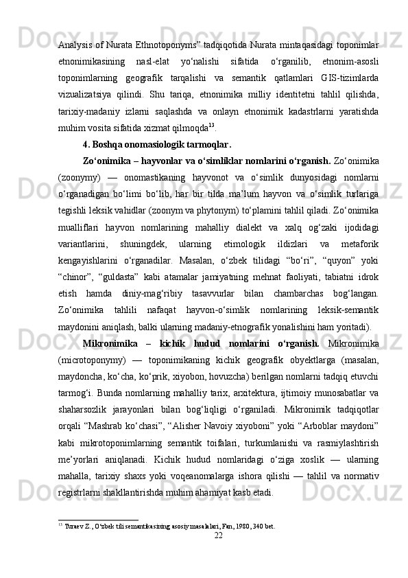 Analysis of Nurata Ethnotoponyms” tadqiqotida Nurata mintaqasidagi  toponimlar
etnonimikasining   nasl-elat   yo‘nalishi   sifatida   o‘rganilib,   etnonim-asosli
toponimlarning   geografik   tarqalishi   va   semantik   qatlamlari   GIS-tizimlarda
vizualizatsiya   qilindi.   Shu   tariqa,   etnonimika   milliy   identitetni   tahlil   qilishda,
tarixiy-madaniy   izlarni   saqlashda   va   onlayn   etnonimik   kadastrlarni   yaratishda
muhim vosita sifatida xizmat qilmoqda 13
.
4. Boshqa onomasiologik tarmoqlar.
Zo‘onimika – hayvonlar va o‘simliklar nomlarini o‘rganish.  Zo‘onimika
(zoonymy)   —   onomastikaning   hayvonot   va   o‘simlik   dunyosidagi   nomlarni
o‘rganadigan   bo‘limi   bo‘lib,   har   bir   tilda   ma’lum   hayvon   va   o‘simlik   turlariga
tegishli leksik vahidlar (zoonym va phytonym) to‘plamini tahlil qiladi. Zo‘onimika
mualliflari   hayvon   nomlarining   mahalliy   dialekt   va   xalq   og‘zaki   ijodidagi
variantlarini,   shuningdek,   ularning   etimologik   ildizlari   va   metaforik
kengayishlarini   o‘rganadilar.   Masalan,   o‘zbek   tilidagi   “bo‘ri”,   “quyon”   yoki
“chinor”,   “guldasta”   kabi   atamalar   jamiyatning   mehnat   faoliyati,   tabiatni   idrok
etish   hamda   diniy mag‘ribiy   tasavvurlar   bilan   chambarchas   bog‘langan.‐
Zo‘onimika   tahlili   nafaqat   hayvon o‘simlik   nomlarining   leksik semantik	
‐ ‐
maydonini aniqlash, balki ularning madaniy etnografik yonalishini ham yoritadi).	
‐
Mikronimika   –   kichik   hudud   nomlarini   o‘rganish.   Mikronimika
(microtoponymy)   —   toponimikaning   kichik   geografik   obyektlarga   (masalan,
maydoncha, ko‘cha, ko‘prik, xiyobon, hovuzcha) berilgan nomlarni tadqiq etuvchi
tarmog‘i. Bunda  nomlarning mahalliy  tarix, arxitektura,  ijtimoiy  munosabatlar   va
shaharsozlik   jarayonlari   bilan   bog‘liqligi   o‘rganiladi.   Mikronimik   tadqiqotlar
orqali   “Mashrab   ko‘chasi”,   “Alisher   Navoiy   xiyoboni”   yoki   “Arboblar   maydoni”
kabi   mikrotoponimlarning   semantik   toifalari,   turkumlanishi   va   rasmiylashtirish
me’yorlari   aniqlanadi.   Kichik   hudud   nomlaridagi   o‘ziga   xoslik   —   ularning
mahalla,   tarixiy   shaxs   yoki   voqea nomalarga   ishora   qilishi   —   tahlil   va   normativ
registrlarni shakllantirishda muhim ahamiyat kasb etadi.
13
 Turaev Z., O‘zbek tili semantikasining asosiy masalalari, Fan, 1980, 340 bet.
22 
