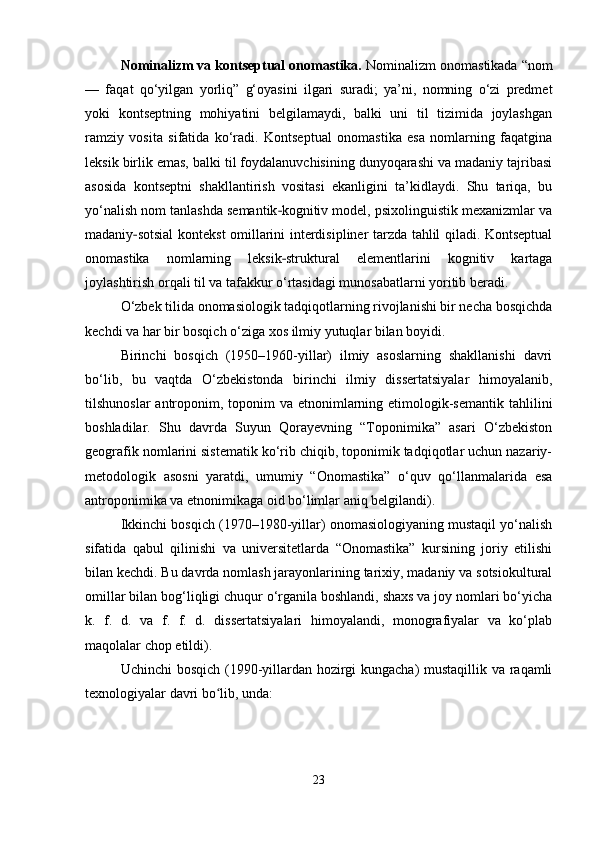 Nominalizm va kontseptual onomastika.  Nominalizm onomastikada “nom
—   faqat   qo‘yilgan   yorliq”   g‘oyasini   ilgari   suradi;   ya’ni,   nomning   o‘zi   predmet
yoki   kontseptning   mohiyatini   belgilamaydi,   balki   uni   til   tizimida   joylashgan
ramziy   vosita   sifatida   ko‘radi.   Kontseptual   onomastika   esa   nomlarning   faqatgina
leksik birlik emas, balki til foydalanuvchisining dunyoqarashi va madaniy tajribasi
asosida   kontseptni   shakllantirish   vositasi   ekanligini   ta’kidlaydi.   Shu   tariqa,   bu
yo‘nalish nom tanlashda semantik kognitiv model, psixolinguistik mexanizmlar va‐
madaniy sotsial  kontekst omillarini interdisipliner tarzda tahlil qiladi. Kontseptual	
‐
onomastika   nomlarning   leksik struktural   elementlarini   kognitiv   kartaga	
‐
joylashtirish orqali til va tafakkur o‘rtasidagi munosabatlarni yoritib beradi.
O‘zbek tilida onomasiologik tadqiqotlarning rivojlanishi bir necha bosqichda
kechdi va har bir bosqich o‘ziga xos ilmiy yutuqlar bilan boyidi.
Birinchi   bosqich   (1950–1960-yillar)   ilmiy   asoslarning   shakllanishi   davri
bo‘lib,   bu   vaqtda   O‘zbekistonda   birinchi   ilmiy   dissertatsiyalar   himoyalanib,
tilshunoslar  antroponim, toponim  va  etnonimlarning etimologik-semantik  tahlilini
boshladilar.   Shu   davrda   Suyun   Qorayevning   “Toponimika”   asari   O‘zbekiston
geografik nomlarini sistematik ko‘rib chiqib, toponimik tadqiqotlar uchun nazariy-
metodologik   asosni   yaratdi,   umumiy   “Onomastika”   o‘quv   qo‘llanmalarida   esa
antroponimika va etnonimikaga oid bo‘limlar aniq belgilandi).
Ikkinchi bosqich (1970–1980-yillar) onomasiologiyaning mustaqil yo‘nalish
sifatida   qabul   qilinishi   va   universitetlarda   “Onomastika”   kursining   joriy   etilishi
bilan kechdi. Bu davrda nomlash jarayonlarining tarixiy, madaniy va sotsiokultural
omillar bilan bog‘liqligi chuqur o‘rganila boshlandi, shaxs va joy nomlari bo‘yicha
k.   f.   d.   va   f.   f.   d.   dissertatsiyalari   himoyalandi,   monografiyalar   va   ko‘plab
maqolalar chop etildi).
Uchinchi bosqich (1990-yillardan hozirgi kungacha) mustaqillik va raqamli
texnologiyalar davri bo lib, unda:	
ʻ
23 