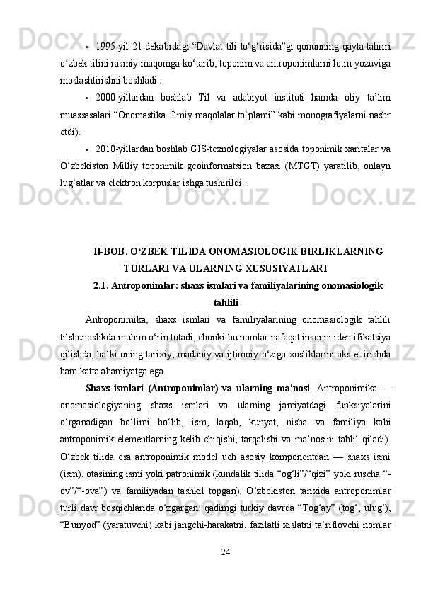  1995-yil 21-dekabrdagi “Davlat tili to‘g‘risida”gi qonunning qayta tahriri
o zbek tilini rasmiy maqomga ko‘tarib, toponim va antroponimlarni lotin yozuvigaʻ
moslashtirishni boshladi .
 2000-yillardan   boshlab   Til   va   adabiyot   instituti   hamda   oliy   ta’lim
muassasalari “Onomastika. Ilmiy maqolalar to‘plami” kabi monografiyalarni nashr
etdi).
 2010-yillardan boshlab GIS-texnologiyalar asosida toponimik xaritalar va
O‘zbekiston   Milliy   toponimik   geoinformatsion   bazasi   (MTGT)   yaratilib,   onlayn
lug‘atlar va elektron korpuslar ishga tushirildi .
II-BOB. O ZBEK TILIDA ONOMASIOLOGIK BIRLIKLARNING	
ʻ
TURLARI VA ULARNING XUSUSIYATLARI
2.1.  Antroponimlar: shaxs ismlari va familiyalarining onomasiologik
tahlili
Antroponimika,   shaxs   ismlari   va   familiyalarining   onomasiologik   tahlili
tilshunoslikda muhim o‘rin tutadi, chunki bu nomlar nafaqat insonni identifikatsiya
qilishda, balki uning tarixiy, madaniy va ijtimoiy o‘ziga xosliklarini aks ettirishda
ham katta ahamiyatga ega.
Shaxs   ismlari   (Antroponimlar)   va   ularning   ma’nosi .   Antroponimika   —
onomasiologiyaning   shaxs   ismlari   va   ularning   jamiyatdagi   funksiyalarini
o‘rganadigan   bo‘limi   bo‘lib,   ism,   laqab,   kunyat,   nisba   va   familiya   kabi
antroponimik   elementlarning   kelib   chiqishi,   tarqalishi   va   ma’nosini   tahlil   qiladi).
O‘zbek   tilida   esa   antroponimik   model   uch   asosiy   komponentdan   —   shaxs   ismi
(ism), otasining ismi yoki patronimik (kundalik tilida “og‘li”/“qizi” yoki ruscha “-
ov”/“-ova”)   va   familiyadan   tashkil   topgan).   O‘zbekiston   tarixida   antroponimlar
turli   davr   bosqichlarida   o‘zgargan:   qadimgi   turkiy  davrda   “Tog‘ay”   (tog‘,  ulug‘),
“Bunyod” (yaratuvchi) kabi jangchi-harakatni, fazilatli xislatni ta’riflovchi nomlar
24 