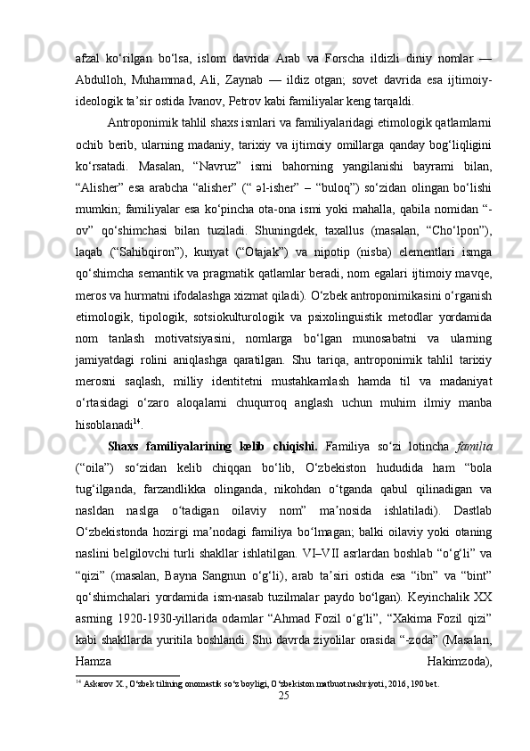afzal   ko‘rilgan   bo‘lsa,   islom   davrida   Arab   va   Forscha   ildizli   diniy   nomlar   —
Abdulloh,   Muhammad,   Ali,   Zaynab   —   ildiz   otgan;   sovet   davrida   esa   ijtimoiy-
ideologik ta’sir ostida Ivanov, Petrov kabi familiyalar keng tarqaldi.
Antroponimik tahlil shaxs ismlari va familiyalaridagi etimologik qatlamlarni
ochib   berib,   ularning   madaniy,   tarixiy   va   ijtimoiy   omillarga   qanday   bog‘liqligini
ko‘rsatadi.   Masalan,   “Navruz”   ismi   bahorning   yangilanishi   bayrami   bilan,
“Alisher”   esa   arabcha   “alisher”   (“   əl-isher”   –   “buloq”)   so‘zidan   olingan   bo‘lishi
mumkin;  familiyalar  esa  ko‘pincha ota-ona ismi  yoki  mahalla,  qabila nomidan “-
ov”   qo‘shimchasi   bilan   tuziladi.   Shuningdek,   taxallus   (masalan,   “Cho‘lpon”),
laqab   (“Sahibqiron”),   kunyat   (“Otajak”)   va   nipotip   (nisba)   elementlari   ismga
qo‘shimcha semantik va pragmatik qatlamlar beradi, nom egalari ijtimoiy mavqe,
meros va hurmatni ifodalashga xizmat qiladi). O‘zbek antroponimikasini o‘rganish
etimologik,   tipologik,   sotsiokulturologik   va   psixolinguistik   metodlar   yordamida
nom   tanlash   motivatsiyasini,   nomlarga   bo‘lgan   munosabatni   va   ularning
jamiyatdagi   rolini   aniqlashga   qaratilgan.   Shu   tariqa,   antroponimik   tahlil   tarixiy
merosni   saqlash,   milliy   identitetni   mustahkamlash   hamda   til   va   madaniyat
o‘rtasidagi   o‘zaro   aloqalarni   chuqurroq   anglash   uchun   muhim   ilmiy   manba
hisoblanadi 14
.
Shaxs   familiyalarining   kelib   chiqishi.   Familiya   so zi   lotincha  ʻ familia
(“oila”)   so zidan   kelib   chiqqan   bo‘lib,   O‘zbekiston   hududida   ham   “bola	
ʻ
tug‘ilganda,   farzandlikka   olinganda,   nikohdan   o tganda   qabul   qilinadigan   va	
ʻ
nasldan   naslga   o tadigan   oilaviy   nom”   ma nosida   ishlatiladi).   Dastlab	
ʻ ʼ
O‘zbekistonda   hozirgi   ma nodagi   familiya   bo lmagan;   balki   oilaviy   yoki   otaning	
ʼ ʻ
naslini  belgilovchi  turli   shakllar   ishlatilgan.  VI–VII  asrlardan  boshlab   “o‘g‘li”  va
“qizi”   (masalan,   Bayna   Sangnun   o‘g‘li),   arab   ta siri   ostida   esa   “ibn”   va   “bint”	
ʼ
qo‘shimchalari   yordamida   ism nasab   tuzilmalar   paydo   bo lgan).   Keyinchalik   XX	
‐ ʻ
asrning   1920-1930-yillarida   odamlar   “Ahmad   Fozil   o g‘li”,   “Xakima   Fozil   qizi”	
ʻ
kabi shakllarda yuritila boshlandi. Shu davrda ziyolilar orasida “-zoda” (Masalan,
Hamza   Hakimzoda),
14
 Askarov X., O‘zbek tilining onomastik so‘z boyligi, O‘zbekiston matbuot nashriyoti, 2016, 190 bet.
25 