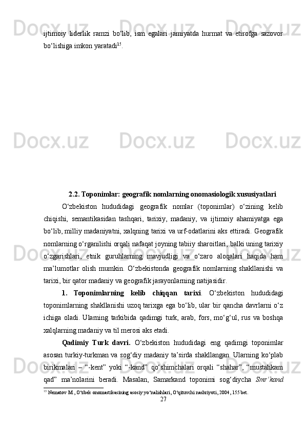 ijtimoiy   liderlik   ramzi   bo‘lib,   ism   egalari   jamiyatda   hurmat   va   etirofga   sazovor
bo‘lishiga imkon yaratadi 15
.
2.2.  Toponimlar: geografik nomlarning onomasiologik xususiyatlari
O‘zbekiston   hududidagi   geografik   nomlar   (toponimlar)   o‘zining   kelib
chiqishi,   semantikasidan   tashqari,   tarixiy,   madaniy,   va   ijtimoiy   ahamiyatga   ega
bo‘lib, milliy madaniyatni, xalqning tarixi va urf-odatlarini aks ettiradi. Geografik
nomlarning o‘rganilishi orqali nafaqat joyning tabiiy sharoitlari, balki uning tarixiy
o‘zgarishlari,   etnik   guruhlarning   mavjudligi   va   o‘zaro   aloqalari   haqida   ham
ma’lumotlar   olish   mumkin.   O‘zbekistonda   geografik   nomlarning   shakllanishi   va
tarixi, bir qator madaniy va geografik jarayonlarning natijasidir.
1.   Toponimlarning   kelib   chiqqan   tarixi .   O‘zbekiston   hududidagi
toponimlarning shakllanishi uzoq tarixga ega bo‘lib, ular bir qancha davrlarni o‘z
ichiga   oladi.   Ularning   tarkibida   qadimgi   turk,   arab,   fors,   mo‘g‘ul,   rus   va   boshqa
xalqlarning madaniy va til merosi aks etadi.
Qadimiy   Turk   davri.   O‘zbekiston   hududidagi   eng   qadimgi   toponimlar
asosan turkiy-turkman va sog‘diy madaniy ta’sirda shakllangan. Ularning ko‘plab
birikmalari   –   “-kent”   yoki   “-kand”   qo‘shimchalari   orqali   “shahar”,   “mustahkam
qad”   ma’nolarini   beradi.   Masalan,   Samarkand   toponimi   sog‘diycha   Smr’kand
15
 Nematov M., O‘zbek onomastikasining asosiy yo‘nalishlari, O‘qituvchi nashriyoti, 2004, 155 bet.
27 