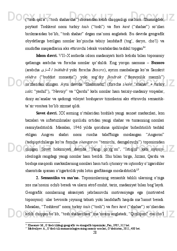 (“tosh qal’a”, “tosh shaharcha”) iborasidan kelib chiqqanligi ma’lum.  Shuningdek,
poytaxt   Toshkent   nomi   turkiy   tash   (“tosh”)   va   fors   kent   (“shahar”)   so‘zlari
birikmasidan bo‘lib, “tosh shahar” degan ma’noni anglatadi. Bu davrda geografik
obyektlarga   berilgan   nomlar   ko‘pincha   tabiiy   landshaft   (tog‘,   daryo,   cho‘l)   va
mudofaa maqsadlarini aks ettiruvchi leksik vositalardan tashkil topgan 16
.
Islom davri.   VII–X asrlarda islom madaniyati kirib kelishi bilan toponimiy
qatlamga   arabcha   va   forscha   nomlar   qo‘shildi.   Eng   yorqin   namuna   –   Buxoro
(arabcha   ىراخُب   /   bukhārā   yoki   forscha   Buxoro ),  ayrim   manbalarga  ko‘ra  Sanskrit
vihāra   (“buddist   monastir”)   yoki   sog‘diy   β uxārak   (“farovonlik   manzili”)
so‘zlaridan   olingan.   Ayni   davrda   “Shahrisabz”   (forscha   shahr   “shahar”   +   turkiy
sabz   “yashil”), “Navoiy” va “Qarshi” kabi  nomlar  ham  tarixiy-madaniy voqealar,
diniy an’analar  va  qadimgi  viloyat   boshqaruv  tizimlarini  aks   ettiruvchi   semantik-
ta’sir vositasi bo‘lib xizmat qildi.
Sovet davri.   XX asrning o‘rtalaridan boshlab yangi sanoat  markazlari, kon
bazalari   va   infratuzilmalar   qurilishi   ortidan   yangi   shahar   va   tumanning   nomlari
rasmiylashtirildi.   Masalan,   1946   yilda   qorishma   qishloqlar   birlashtirilib   tashkil
etilgan   Angren   shahri   nomi   ruscha   talaffuzga   moslangan   “Angaron”
(tadqiqotchilarga ko‘ra  forscha   ohangaron   “temirchi,  damgalovchi”)  toponimidan
olingan.   Sovet   hokimiyati   davrida   “Yangi   qo‘rg‘on”,   “Istiqlol”   kabi   siyosiy-
ideologik   rangdagi   yangi   nomlar   ham   berildi.   Shu   bilan   birga,   Jizzax,   Qarshi   va
boshqa maqomli markazlarning nomlari ham turli ijtimoiy va iqtisodiy o‘zgarishlar
sharoitida qisman o‘zgartirildi yoki lotin grafikasiga moslashtirildi 17
.
2.   Semantika   va   ma’no.   Toponimlarning   semantik   tahlili   ularning   o‘ziga
xos ma nosini ochib beradi va ularni atrof-muhit, tarix, madaniyat bilan bog‘laydi.	
ʼ
Geografik   nomlarning   aksariyati   jabrlanuvchi   motivasiyaga   ega   (motivated
toponyms):   ular   bevosita   joyning   tabiati   yoki   landshafti   haqida   ma lumot   beradi.	
ʼ
Masalan, “Toshkent” nomi turkiy   tash  (“tosh”) va fors   kent  (“shahar”) so‘zlaridan
kelib chiqqan bo‘lib, “tosh shaharchasi” ma nosini anglatadi; “Qizilqum” esa cho‘l	
ʼ
16
 Khasanov M., O‘zbek tilidagi geografik va etnografik toponimlar, Fan, 1985, 312 bet.
17
 Madvaliyev A., O‘zbek tili onomasiologiyasining nazariy asoslari, O‘zbekistan, 2011, 400 bet.
28 