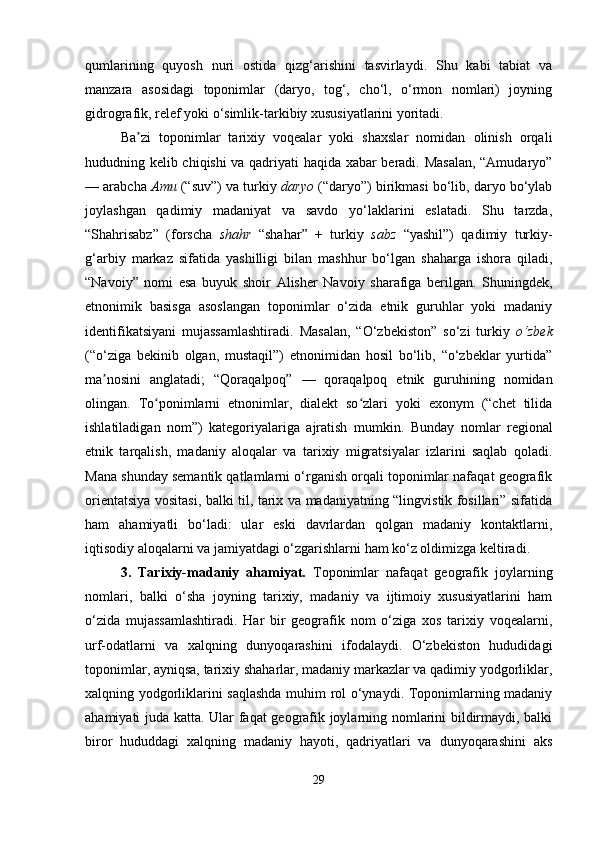 qumlarining   quyosh   nuri   ostida   qizg‘arishini   tasvirlaydi.   Shu   kabi   tabiat   va
manzara   asosidagi   toponimlar   (daryo,   tog‘,   cho‘l,   o‘rmon   nomlari)   joyning
gidrografik, relef yoki o‘simlik-tarkibiy xususiyatlarini yoritadi.
Ba zi   toponimlar   tarixiy   voqealar   yoki   shaxslar   nomidan   olinish   orqaliʼ
hududning kelib chiqishi va qadriyati haqida xabar beradi. Masalan, “Amudaryo”
— arabcha  Amu  (“suv”) va turkiy  daryo  (“daryo”) birikmasi bo‘lib, daryo bo‘ylab
joylashgan   qadimiy   madaniyat   va   savdo   yo‘laklarini   eslatadi.   Shu   tarzda,
“Shahrisabz”   (forscha   shahr   “shahar”   +   turkiy   sabz   “yashil”)   qadimiy   turkiy-
g‘arbiy   markaz   sifatida   yashilligi   bilan   mashhur   bo‘lgan   shaharga   ishora   qiladi,
“Navoiy”   nomi   esa   buyuk   shoir   Alisher   Navoiy   sharafiga   berilgan.   Shuningdek,
etnonimik   basisga   asoslangan   toponimlar   o‘zida   etnik   guruhlar   yoki   madaniy
identifikatsiyani   mujassamlashtiradi.   Masalan,   “O‘zbekiston”   so‘zi   turkiy   o‘zbek
(“o‘ziga   bekinib   olgan,   mustaqil”)   etnonimidan   hosil   bo‘lib,   “o‘zbeklar   yurtida”
ma nosini   anglatadi;   “Qoraqalpoq”   —   qoraqalpoq   etnik   guruhining   nomidan	
ʼ
olingan.   To ponimlarni   etnonimlar,   dialekt   so zlari   yoki   exonym   (“chet   tilida	
ʻ ʻ
ishlatiladigan   nom”)   kategoriyalariga   ajratish   mumkin.   Bunday   nomlar   regional
etnik   tarqalish,   madaniy   aloqalar   va   tarixiy   migratsiyalar   izlarini   saqlab   qoladi.
Mana shunday semantik qatlamlarni o‘rganish orqali toponimlar nafaqat geografik
orientatsiya vositasi, balki til, tarix va madaniyatning “lingvistik fosillari” sifatida
ham   ahamiyatli   bo‘ladi:   ular   eski   davrlardan   qolgan   madaniy   kontaktlarni,
iqtisodiy aloqalarni va jamiyatdagi o‘zgarishlarni ham ko‘z oldimizga keltiradi.
3.   Tarixiy-madaniy   ahamiyat.   Toponimlar   nafaqat   geografik   joylarning
nomlari,   balki   o‘sha   joyning   tarixiy,   madaniy   va   ijtimoiy   xususiyatlarini   ham
o‘zida   mujassamlashtiradi.   Har   bir   geografik   nom   o‘ziga   xos   tarixiy   voqealarni,
urf-odatlarni   va   xalqning   dunyoqarashini   ifodalaydi.   O‘zbekiston   hududidagi
toponimlar, ayniqsa, tarixiy shaharlar, madaniy markazlar va qadimiy yodgorliklar,
xalqning yodgorliklarini saqlashda muhim rol o‘ynaydi. Toponimlarning madaniy
ahamiyati juda katta. Ular faqat geografik joylarning nomlarini bildirmaydi, balki
biror   hududdagi   xalqning   madaniy   hayoti,   qadriyatlari   va   dunyoqarashini   aks
29 