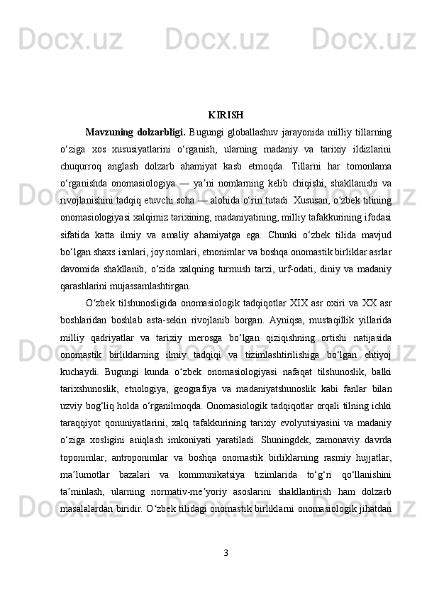 KIRISH
Mavzuning   dolzarbligi .   Bugungi   globallashuv   jarayonida   milliy   tillarning
o‘ziga   xos   xususiyatlarini   o‘rganish,   ularning   madaniy   va   tarixiy   ildizlarini
chuqurroq   anglash   dolzarb   ahamiyat   kasb   etmoqda.   Tillarni   har   tomonlama
o‘rganishda   onomasiologiya   —   ya ni   nomlarning   kelib   chiqishi,   shakllanishi   vaʼ
rivojlanishini tadqiq etuvchi soha — alohida o‘rin tutadi. Xususan, o zbek tilining	
ʻ
onomasiologiyasi xalqimiz tarixining, madaniyatining, milliy tafakkurining ifodasi
sifatida   katta   ilmiy   va   amaliy   ahamiyatga   ega.   Chunki   o‘zbek   tilida   mavjud
bo‘lgan shaxs ismlari, joy nomlari, etnonimlar va boshqa onomastik birliklar asrlar
davomida   shakllanib,   o‘zida   xalqning   turmush   tarzi,   urf-odati,   diniy   va   madaniy
qarashlarini mujassamlashtirgan.
O zbek   tilshunosligida   onomasiologik   tadqiqotlar   XIX   asr   oxiri   va   XX   asr	
ʻ
boshlaridan   boshlab   asta-sekin   rivojlanib   borgan.   Ayniqsa,   mustaqillik   yillarida
milliy   qadriyatlar   va   tarixiy   merosga   bo‘lgan   qiziqishning   ortishi   natijasida
onomastik   birliklarning   ilmiy   tadqiqi   va   tizimlashtirilishiga   bo‘lgan   ehtiyoj
kuchaydi.   Bugungi   kunda   o zbek   onomasiologiyasi   nafaqat   tilshunoslik,   balki	
ʻ
tarixshunoslik,   etnologiya,   geografiya   va   madaniyatshunoslik   kabi   fanlar   bilan
uzviy bog‘liq holda o‘rganilmoqda. Onomasiologik tadqiqotlar orqali tilning ichki
taraqqiyot   qonuniyatlarini,   xalq   tafakkurining   tarixiy   evolyutsiyasini   va   madaniy
o‘ziga   xosligini   aniqlash   imkoniyati   yaratiladi.   Shuningdek,   zamonaviy   davrda
toponimlar,   antroponimlar   va   boshqa   onomastik   birliklarning   rasmiy   hujjatlar,
ma lumotlar   bazalari   va   kommunikatsiya   tizimlarida   to‘g‘ri   qo‘llanishini	
ʼ
ta minlash,   ularning   normativ-me yoriy   asoslarini   shakllantirish   ham   dolzarb
ʼ ʼ
masalalardan biridir. O zbek tilidagi onomastik birliklarni onomasiologik jihatdan	
ʻ
3 