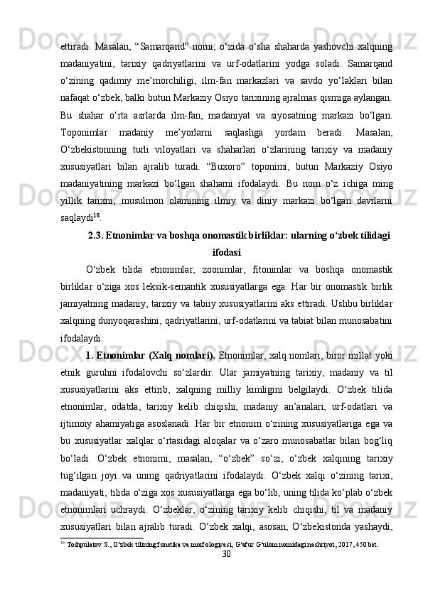 ettiradi.   Masalan,   “Samarqand”   nomi,   o‘zida   o‘sha   shaharda   yashovchi   xalqning
madaniyatini,   tarixiy   qadriyatlarini   va   urf-odatlarini   yodga   soladi.   Samarqand
o‘zining   qadimiy   me’morchiligi,   ilm-fan   markazlari   va   savdo   yo‘laklari   bilan
nafaqat o‘zbek, balki butun Markaziy Osiyo tarixining ajralmas qismiga aylangan.
Bu   shahar   o‘rta   asrlarda   ilm-fan,   madaniyat   va   siyosatning   markazi   bo‘lgan.
Toponimlar   madaniy   me’yorlarni   saqlashga   yordam   beradi.   Masalan,
O‘zbekistonning   turli   viloyatlari   va   shaharlari   o‘zlarining   tarixiy   va   madaniy
xususiyatlari   bilan   ajralib   turadi.   “Buxoro”   toponimi,   butun   Markaziy   Osiyo
madaniyatining   markazi   bo‘lgan   shaharni   ifodalaydi.   Bu   nom   o‘z   ichiga   ming
yillik   tarixni,   musulmon   olamining   ilmiy   va   diniy   markazi   bo‘lgan   davrlarni
saqlaydi 18
.
2.3.   Etnonimlar va boshqa onomastik birliklar: ularning o zbek tilidagiʻ
ifodasi
O‘zbek   tilida   etnonimlar,   zoonimlar,   fitonimlar   va   boshqa   onomastik
birliklar   o‘ziga   xos   leksik-semantik   xususiyatlarga   ega.   Har   bir   onomastik   birlik
jamiyatning madaniy, tarixiy va tabiiy xususiyatlarini aks ettiradi. Ushbu birliklar
xalqning dunyoqarashini, qadriyatlarini, urf-odatlarini va tabiat bilan munosabatini
ifodalaydi.
1. Etnonimlar (Xalq nomlari).   Etnonimlar, xalq nomlari, biror millat yoki
etnik   guruhni   ifodalovchi   so‘zlardir.   Ular   jamiyatning   tarixiy,   madaniy   va   til
xususiyatlarini   aks   ettirib,   xalqning   milliy   kimligini   belgilaydi.   O‘zbek   tilida
etnonimlar,   odatda,   tarixiy   kelib   chiqishi,   madaniy   an’analari,   urf-odatlari   va
ijtimoiy   ahamiyatiga   asoslanadi.   Har   bir   etnonim   o‘zining   xususiyatlariga   ega   va
bu   xususiyatlar   xalqlar   o‘rtasidagi   aloqalar   va   o‘zaro   munosabatlar   bilan   bog‘liq
bo‘ladi.   O‘zbek   etnonimi,   masalan,   “o‘zbek”   so‘zi,   o‘zbek   xalqining   tarixiy
tug‘ilgan   joyi   va   uning   qadriyatlarini   ifodalaydi.   O‘zbek   xalqi   o‘zining   tarixi,
madaniyati, tilida o‘ziga xos xususiyatlarga ega bo‘lib, uning tilida ko‘plab o‘zbek
etnonimlari   uchraydi.   O‘zbeklar,   o‘zining   tarixiy   kelib   chiqishi,   til   va   madaniy
xususiyatlari   bilan   ajralib   turadi.   O‘zbek   xalqi,   asosan,   O‘zbekistonda   yashaydi,
18
 Toshpulatov S., O‘zbek tilining fonetika va morfologiyasi, G‘afur G‘ulom nomidagi nashriyot, 2017, 450 bet.
30 