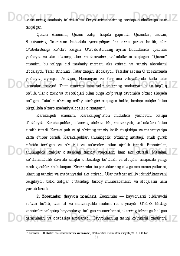 lekin   uning   madaniy   ta’siri   o‘rta   Osiyo   mintaqasining   boshqa   hududlariga   ham
tarqalgan.
Qozon   etnonimi,   Qozon   xalqi   haqida   gapiradi.   Qozonlar,   asosan,
Rossiyaning   Tatariston   hududida   yashaydigan   bir   etnik   guruh   bo‘lib,   ular
O‘zbekistonga   ko‘chib   kelgan.   O‘zbekistonning   ayrim   hududlarida   qozonlar
yashaydi   va   ular   o‘zining   tilini,   madaniyatini,   urf-odatlarini   saqlagan.   “Qozon”
etnonimi   bu   xalqqa   oid   madaniy   merosni   aks   ettiradi   va   tarixiy   aloqalarni
ifodalaydi. Tatar etnonimi, Tatar xalqini ifodalaydi. Tatarlar asosan O‘zbekistonda
yashaydi,   ayniqsa,   Andijon,   Namangan   va   Farg‘ona   viloyatlarida   katta   tatar
jamoalari   mavjud.   Tatar   etnonimi   tatar   xalqi   va   uning   madaniyati   bilan   bog‘liq
bo‘lib, ular o‘zbek va rus xalqlari bilan birga ko‘p vaqt davomida o‘zaro aloqada
bo‘lgan.   Tatarlar   o‘zining   milliy   kimligini   saqlagan   holda,   boshqa   xalqlar   bilan
birgalikda o‘zaro madaniy aloqalar o‘rnatgan 19
.
Karakalpok   etnonimi   Karakalpog‘iston   hududida   yashovchi   xalqni
ifodalaydi.   Karakalpoklar,   o‘zining   alohida   tili,   madaniyati,   urf-odatlari   bilan
ajralib  turadi.  Karakalpok  xalqi  o‘zining  tarixiy  kelib  chiqishiga   va  madaniyatiga
katta   e’tibor   beradi.   Karakalpoklar,   shuningdek,   o‘zining   mustaqil   etnik   guruh
sifatida   tanilgan   va   o‘z   tili   va   an’analari   bilan   ajralib   turadi.   Etnonimlar,
shuningdek,   xalqlar   o‘rtasidagi   tarixiy   voqealarni   ham   aks   ettiradi.   Masalan,
ko‘chmanchilik   davrida   xalqlar   o‘rtasidagi   ko‘chish   va   aloqalar   natijasida   yangi
etnik guruhlar shakllangan. Etnonimlar bu guruhlarning o‘ziga xos xususiyatlarini,
ularning tarixini va madaniyatini aks ettiradi. Ular nafaqat milliy identifikatsiyani
belgilaydi,   balki   xalqlar   o‘rtasidagi   tarixiy   munosabatlarni   va   aloqalarni   ham
yoritib beradi.
2.   Zoonimlar   (hayvon   nomlari).   Zoonimlar   —   hayvonlarni   bildiruvchi
so‘zlar   bo‘lib,   ular   til   va   madaniyatda   muhim   rol   o‘ynaydi.   O‘zbek   tilidagi
zoonimlar xalqning hayvonlarga bo‘lgan munosabatini, ularning tabiatiga bo‘lgan
qarashlarini   va   odatlariga   asoslanadi.   Hayvonlarning   tashqi   ko‘rinishi,   xarakteri,
19
 Karimov I., O‘zbek tilida sinonimlar va antonimlar, O‘zbekiston matbuot nashriyoti, 2010, 230 bet.
31 