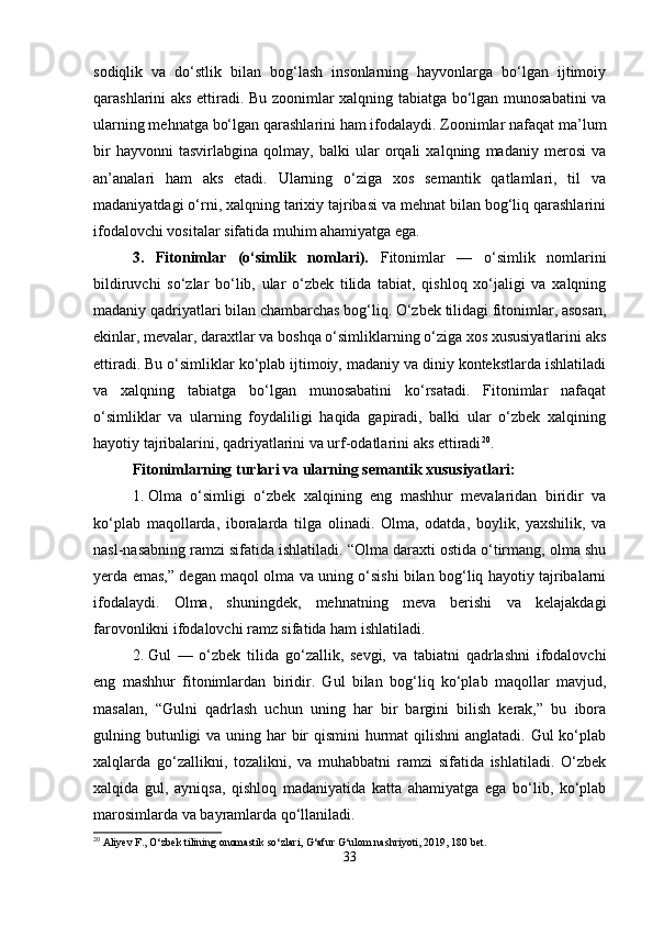 sodiqlik   va   do‘stlik   bilan   bog‘lash   insonlarning   hayvonlarga   bo‘lgan   ijtimoiy
qarashlarini aks ettiradi. Bu zoonimlar xalqning tabiatga bo‘lgan munosabatini va
ularning mehnatga bo‘lgan qarashlarini ham ifodalaydi. Zoonimlar nafaqat ma’lum
bir   hayvonni   tasvirlabgina   qolmay,   balki   ular   orqali   xalqning   madaniy   merosi   va
an’analari   ham   aks   etadi.   Ularning   o‘ziga   xos   semantik   qatlamlari,   til   va
madaniyatdagi o‘rni, xalqning tarixiy tajribasi va mehnat bilan bog‘liq qarashlarini
ifodalovchi vositalar sifatida muhim ahamiyatga ega.
3.   Fitonimlar   (o‘simlik   nomlari).   Fitonimlar   —   o‘simlik   nomlarini
bildiruvchi   so‘zlar   bo‘lib,   ular   o‘zbek   tilida   tabiat,   qishloq   xo‘jaligi   va   xalqning
madaniy qadriyatlari bilan chambarchas bog‘liq. O‘zbek tilidagi fitonimlar, asosan,
ekinlar, mevalar, daraxtlar va boshqa o‘simliklarning o‘ziga xos xususiyatlarini aks
ettiradi. Bu o‘simliklar ko‘plab ijtimoiy, madaniy va diniy kontekstlarda ishlatiladi
va   xalqning   tabiatga   bo‘lgan   munosabatini   ko‘rsatadi.   Fitonimlar   nafaqat
o‘simliklar   va   ularning   foydaliligi   haqida   gapiradi,   balki   ular   o‘zbek   xalqining
hayotiy tajribalarini, qadriyatlarini va urf-odatlarini aks ettiradi 20
.
Fitonimlarning turlari va ularning semantik xususiyatlari:
1. Olma   o‘simligi   o‘zbek   xalqining   eng   mashhur   mevalaridan   biridir   va
ko‘plab   maqollarda,   iboralarda   tilga   olinadi.   Olma,   odatda,   boylik,   yaxshilik,   va
nasl-nasabning ramzi sifatida ishlatiladi. “Olma daraxti ostida o‘tirmang, olma shu
yerda emas,” degan maqol olma va uning o‘sishi bilan bog‘liq hayotiy tajribalarni
ifodalaydi.   Olma,   shuningdek,   mehnatning   meva   berishi   va   kelajakdagi
farovonlikni ifodalovchi ramz sifatida ham ishlatiladi.
2. Gul   —   o‘zbek   tilida   go‘zallik,   sevgi,   va   tabiatni   qadrlashni   ifodalovchi
eng   mashhur   fitonimlardan   biridir.   Gul   bilan   bog‘liq   ko‘plab   maqollar   mavjud,
masalan,   “Gulni   qadrlash   uchun   uning   har   bir   bargini   bilish   kerak,”   bu   ibora
gulning butunligi va uning har  bir  qismini hurmat qilishni  anglatadi. Gul ko‘plab
xalqlarda   go‘zallikni,   tozalikni,   va   muhabbatni   ramzi   sifatida   ishlatiladi.   O‘zbek
xalqida   gul,   ayniqsa,   qishloq   madaniyatida   katta   ahamiyatga   ega   bo‘lib,   ko‘plab
marosimlarda va bayramlarda qo‘llaniladi.
20
 Aliyev F., O‘zbek tilining onomastik so‘zlari, G‘afur G‘ulom nashriyoti, 2019, 180 bet.
33 