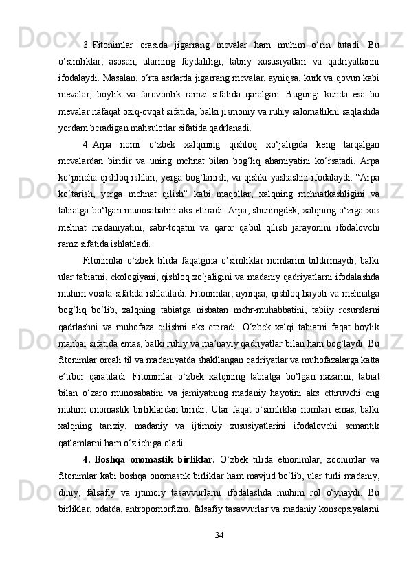 3. Fitonimlar   orasida   jigarrang   mevalar   ham   muhim   o‘rin   tutadi.   Bu
o‘simliklar,   asosan,   ularning   foydaliligi,   tabiiy   xususiyatlari   va   qadriyatlarini
ifodalaydi. Masalan, o‘rta asrlarda jigarrang mevalar, ayniqsa, kurk va qovun kabi
mevalar,   boylik   va   farovonlik   ramzi   sifatida   qaralgan.   Bugungi   kunda   esa   bu
mevalar nafaqat oziq-ovqat sifatida, balki jismoniy va ruhiy salomatlikni saqlashda
yordam beradigan mahsulotlar sifatida qadrlanadi.
4. Arpa   nomi   o‘zbek   xalqining   qishloq   xo‘jaligida   keng   tarqalgan
mevalardan   biridir   va   uning   mehnat   bilan   bog‘liq   ahamiyatini   ko‘rsatadi.   Arpa
ko‘pincha qishloq ishlari, yerga bog‘lanish, va qishki yashashni ifodalaydi. “Arpa
ko‘tarish,   yerga   mehnat   qilish”   kabi   maqollar,   xalqning   mehnatkashligini   va
tabiatga bo‘lgan munosabatini aks ettiradi. Arpa, shuningdek, xalqning o‘ziga xos
mehnat   madaniyatini,   sabr-toqatni   va   qaror   qabul   qilish   jarayonini   ifodalovchi
ramz sifatida ishlatiladi.
Fitonimlar   o‘zbek   tilida   faqatgina   o‘simliklar   nomlarini   bildirmaydi,   balki
ular tabiatni, ekologiyani, qishloq xo‘jaligini va madaniy qadriyatlarni ifodalashda
muhim vosita sifatida ishlatiladi. Fitonimlar, ayniqsa, qishloq hayoti va mehnatga
bog‘liq   bo‘lib,   xalqning   tabiatga   nisbatan   mehr-muhabbatini,   tabiiy   resurslarni
qadrlashni   va   muhofaza   qilishni   aks   ettiradi.   O‘zbek   xalqi   tabiatni   faqat   boylik
manbai sifatida emas, balki ruhiy va ma’naviy qadriyatlar bilan ham bog‘laydi. Bu
fitonimlar orqali til va madaniyatda shakllangan qadriyatlar va muhofazalarga katta
e’tibor   qaratiladi.   Fitonimlar   o‘zbek   xalqining   tabiatga   bo‘lgan   nazarini,   tabiat
bilan   o‘zaro   munosabatini   va   jamiyatning   madaniy   hayotini   aks   ettiruvchi   eng
muhim   onomastik   birliklardan   biridir.   Ular   faqat   o‘simliklar   nomlari   emas,   balki
xalqning   tarixiy,   madaniy   va   ijtimoiy   xususiyatlarini   ifodalovchi   semantik
qatlamlarni ham o‘z ichiga oladi.
4.   Boshqa   onomastik   birliklar.   O‘zbek   tilida   etnonimlar,   zoonimlar   va
fitonimlar kabi boshqa onomastik birliklar ham mavjud bo‘lib, ular turli madaniy,
diniy,   falsafiy   va   ijtimoiy   tasavvurlarni   ifodalashda   muhim   rol   o‘ynaydi.   Bu
birliklar, odatda, antropomorfizm, falsafiy tasavvurlar va madaniy konsepsiyalarni
34 