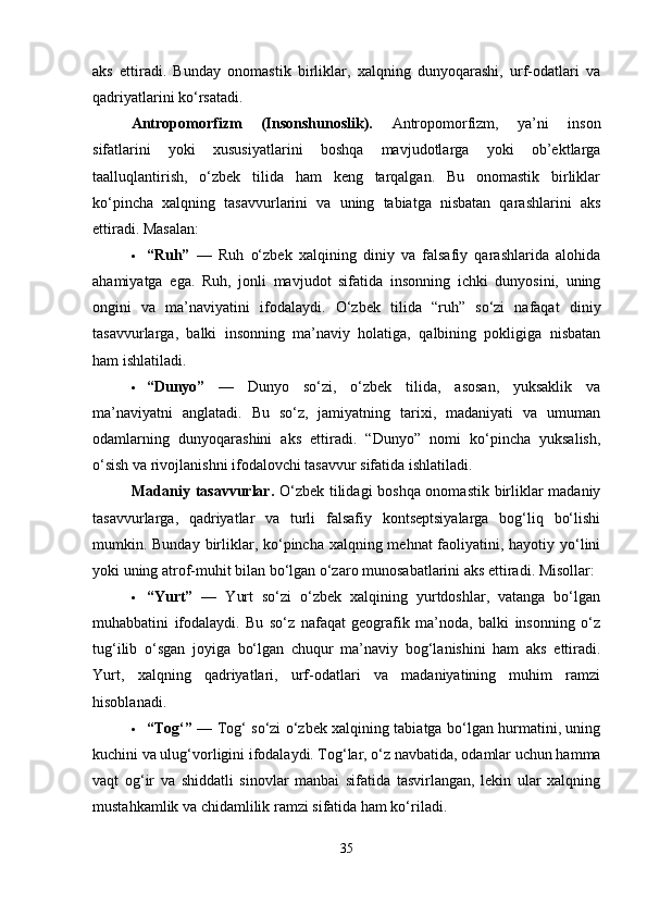 aks   ettiradi.   Bunday   onomastik   birliklar,   xalqning   dunyoqarashi,   urf-odatlari   va
qadriyatlarini ko‘rsatadi.
Antropomorfizm   (Insonshunoslik).   Antropomorfizm,   ya’ni   inson
sifatlarini   yoki   xususiyatlarini   boshqa   mavjudotlarga   yoki   ob’ektlarga
taalluqlantirish,   o‘zbek   tilida   ham   keng   tarqalgan.   Bu   onomastik   birliklar
ko‘pincha   xalqning   tasavvurlarini   va   uning   tabiatga   nisbatan   qarashlarini   aks
ettiradi.  Masalan:
 “Ruh”   —   Ruh   o‘zbek   xalqining   diniy   va   falsafiy   qarashlarida   alohida
ahamiyatga   ega.   Ruh,   jonli   mavjudot   sifatida   insonning   ichki   dunyosini,   uning
ongini   va   ma’naviyatini   ifodalaydi.   O‘zbek   tilida   “ruh”   so‘zi   nafaqat   diniy
tasavvurlarga,   balki   insonning   ma’naviy   holatiga,   qalbining   pokligiga   nisbatan
ham ishlatiladi.
 “Dunyo”   —   Dunyo   so‘zi,   o‘zbek   tilida,   asosan,   yuksaklik   va
ma’naviyatni   anglatadi.   Bu   so‘z,   jamiyatning   tarixi,   madaniyati   va   umuman
odamlarning   dunyoqarashini   aks   ettiradi.   “Dunyo”   nomi   ko‘pincha   yuksalish,
o‘sish va rivojlanishni ifodalovchi tasavvur sifatida ishlatiladi.
Madaniy tasavvurlar.   O‘zbek tilidagi  boshqa onomastik birliklar madaniy
tasavvurlarga,   qadriyatlar   va   turli   falsafiy   kontseptsiyalarga   bog‘liq   bo‘lishi
mumkin. Bunday birliklar, ko‘pincha xalqning mehnat  faoliyatini, hayotiy yo‘lini
yoki uning atrof-muhit bilan bo‘lgan o‘zaro munosabatlarini aks ettiradi.  Misollar:
 “Yurt”   —   Yurt   so‘zi   o‘zbek   xalqining   yurtdoshlar,   vatanga   bo‘lgan
muhabbatini   ifodalaydi.   Bu   so‘z   nafaqat   geografik   ma’noda,   balki   insonning   o‘z
tug‘ilib   o‘sgan   joyiga   bo‘lgan   chuqur   ma’naviy   bog‘lanishini   ham   aks   ettiradi.
Yurt,   xalqning   qadriyatlari,   urf-odatlari   va   madaniyatining   muhim   ramzi
hisoblanadi.
 “Tog‘”   — Tog‘ so‘zi o‘zbek xalqining tabiatga bo‘lgan hurmatini, uning
kuchini va ulug‘vorligini ifodalaydi. Tog‘lar, o‘z navbatida, odamlar uchun hamma
vaqt   og‘ir   va   shiddatli   sinovlar   manbai   sifatida   tasvirlangan,   lekin   ular   xalqning
mustahkamlik va chidamlilik ramzi sifatida ham ko‘riladi.
35 