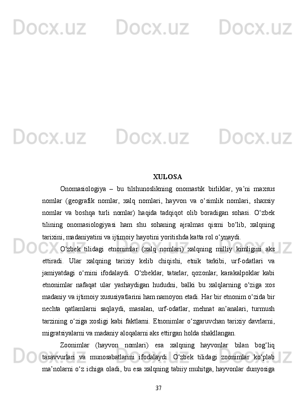 XULOSA
Onomasiologiya   –   bu   tilshunoslikning   onomastik   birliklar,   ya’ni   maxsus
nomlar   (geografik   nomlar,   xalq   nomlari,   hayvon   va   o‘simlik   nomlari,   shaxsiy
nomlar   va   boshqa   turli   nomlar)   haqida   tadqiqot   olib   boradigan   sohasi.   O‘zbek
tilining   onomasiologiyasi   ham   shu   sohaning   ajralmas   qismi   bo‘lib,   xalqning
tarixini, madaniyatini va ijtimoiy hayotini yoritishda katta rol o‘ynaydi.
O‘zbek   tilidagi   etnonimlar   (xalq   nomlari)   xalqning   milliy   kimligini   aks
ettiradi.   Ular   xalqning   tarixiy   kelib   chiqishi,   etnik   tarkibi,   urf-odatlari   va
jamiyatdagi   o‘rnini   ifodalaydi.   O‘zbeklar,   tatarlar,   qozonlar,   karakalpoklar   kabi
etnonimlar   nafaqat   ular   yashaydigan   hududni,   balki   bu   xalqlarning   o‘ziga   xos
madaniy va ijtimoiy xususiyatlarini ham namoyon etadi. Har bir etnonim o‘zida bir
nechta   qatlamlarni   saqlaydi,   masalan,   urf-odatlar,   mehnat   an’analari,   turmush
tarzining  o‘ziga  xosligi   kabi   faktlarni.   Etnonimlar   o‘zgaruvchan   tarixiy  davrlarni,
migratsiyalarni va madaniy aloqalarni aks ettirgan holda shakllangan.
Zoonimlar   (hayvon   nomlari)   esa   xalqning   hayvonlar   bilan   bog‘liq
tasavvurlari   va   munosabatlarini   ifodalaydi.   O‘zbek   tilidagi   zoonimlar   ko‘plab
ma’nolarni o‘z ichiga oladi, bu esa xalqning tabiiy muhitga, hayvonlar dunyosiga
37 