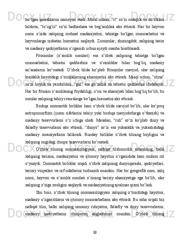bo‘lgan qarashlarini namoyon etadi. Misol uchun, “it” so‘zi sodiqlik va do‘stlikni
bildirsa,   “to‘ng‘iz”   so‘zi   badbashara   va   beg‘amlikni   aks   ettiradi.   Har   bir   hayvon
nomi   o‘zida   xalqning   mehnat   madaniyatini,   tabiatga   bo‘lgan   munosabatini   va
hayvonlarga   nisbatan   hurmatini   saqlaydi.   Zoonimlar,   shuningdek,   xalqning   tarixi
va madaniy qadriyatlarini o‘rganish uchun ajoyib manba hisoblanadi.
Fitonimlar   (o‘simlik   nomlari)   esa   o‘zbek   xalqining   tabiatga   bo‘lgan
munosabatini,   tabiatni   qadrlashini   va   o‘simliklar   bilan   bog‘liq   madaniy
an’analarini   ko‘rsatadi.   O‘zbek   tilida   ko‘plab   fitonimlar   mavjud,   ular   xalqning
kundalik hayotidagi o‘simliklarning ahamiyatini aks ettiradi. Misol uchun, “olma”
so‘zi   boylik   va   yaxshilikni,   “gul”   esa   go‘zallik   va   tabiatni   qadrlashni   ifodalaydi.
Har bir fitonim o‘simlikning foydaliligi, o‘rni va ahamiyati bilan bog‘liq bo‘lib, bu
nomlar xalqning tabiiy resurslarga bo‘lgan hurmatini aks ettiradi.
Boshqa   onomastik   birliklar   ham   o‘zbek   tilida   mavjud   bo‘lib,   ular   ko‘proq
antropomorfizm   (inson   sifatlarini   tabiiy   yoki   boshqa   mavjudotlarga   o‘tkazish)   va
madaniy   tasavvurlarni   o‘z   ichiga   oladi.   Masalan,   “ruh”   so‘zi   ko‘plab   diniy   va
falsafiy   tasavvurlarni   aks   ettiradi,   “dunyo”   so‘zi   esa   yuksaklik   va   yuksalishdagi
madaniy   xususiyatlarni   bildiradi.   Bunday   birliklar   o‘zbek   tilining   boyligini   va
xalqning ongidagi chuqur tasavvurlarni ko‘rsatadi.
O‘zbek   tilining   onomasiologiyasi,   nafaqat   tilshunoslik   sohasining,   balki
xalqning   tarixini,   madaniyatini   va   ijtimoiy   hayotini   o‘rganishda   ham   muhim   rol
o‘ynaydi.   Onomastik   birliklar   orqali   o‘zbek   xalqining   dunyoqarashi,   qadriyatlari,
tarixiy voqealari va urf-odatlarini tushunish mumkin. Har bir geografik nom, xalq
nomi,   hayvon   va   o‘simlik   nomlari   o‘zining   tarixiy   ahamiyatiga   ega   bo‘lib,   ular
xalqning o‘ziga xosligini saqlaydi va madaniyatining ajralmas qismi bo‘ladi.
Shu   bois,   o‘zbek   tilining   onomasiologiyasi   xalqning   o‘tmishdagi   hayotini,
madaniy o‘zgarishlarni va ijtimoiy munosabatlarni aks ettiradi. Bu soha orqali biz
nafaqat   tilni,   balki   xalqning   umumiy   ruhiyatini,   falsafiy   va   diniy   tasavvurlarini,
madaniy   qadriyatlarini   chuqurroq   anglashimiz   mumkin.   O‘zbek   tilining
38 