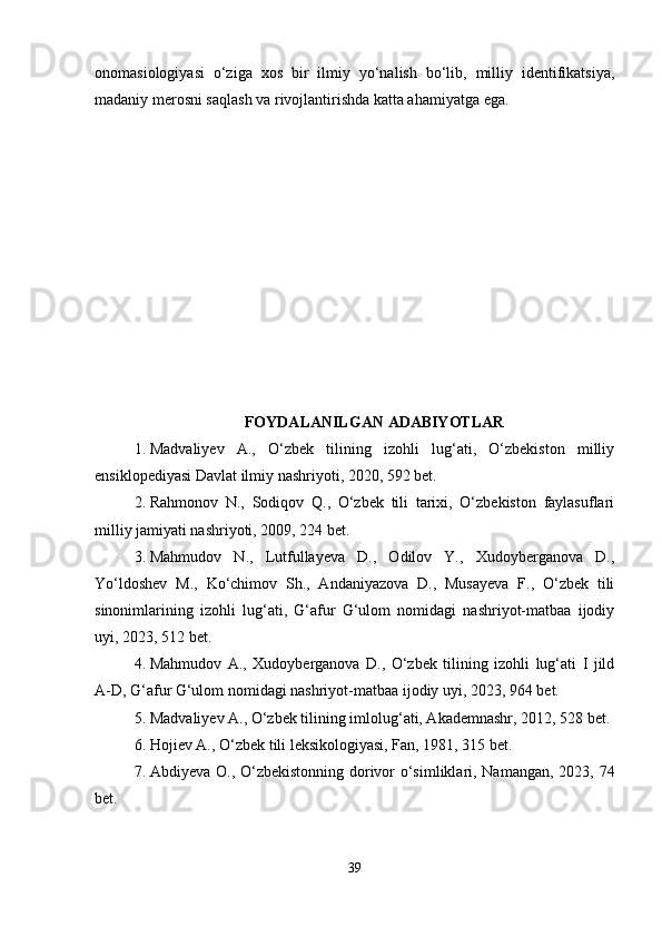 onomasiologiyasi   o‘ziga   xos   bir   ilmiy   yo‘nalish   bo‘lib,   milliy   identifikatsiya,
madaniy merosni saqlash va rivojlantirishda katta ahamiyatga ega.
FOYDALANILGAN ADABIYOTLAR
1. Madvaliyev   A.,   O‘zbek   tilining   izohli   lug‘ati,   O‘zbekiston   milliy
ensiklopediyasi Davlat ilmiy nashriyoti, 2020, 592 bet.
2. Rahmonov   N.,   Sodiqov   Q.,   O‘zbek   tili   tarixi,   O‘zbekiston   faylasuflari
milliy jamiyati nashriyoti, 2009, 224 bet.
3. Mahmudov   N.,   Lutfullayeva   D.,   Odilov   Y.,   Xudoyberganova   D.,
Yo‘ldoshev   M.,   Ko‘chimov   Sh.,   Andaniyazova   D.,   Musayeva   F.,   O‘zbek   tili
sinonimlarining   izohli   lug‘ati,   G‘afur   G‘ulom   nomidagi   nashriyot-matbaa   ijodiy
uyi, 2023, 512 bet.
4. Mahmudov   A.,   Xudoyberganova   D.,   O‘zbek   tilining   izohli   lug‘ati   I   jild
A-D, G‘afur G‘ulom nomidagi nashriyot-matbaa ijodiy uyi, 2023, 964 bet.
5. Madvaliyev A., O‘zbek tilining imlolug‘ati, Akademnashr, 2012, 528 bet.
6. Hojiev A., O‘zbek tili leksikologiyasi, Fan, 1981, 315 bet.
7. Abdiyeva O., O‘zbekistonning dorivor o‘simliklari, Namangan, 2023, 74
bet.
39 