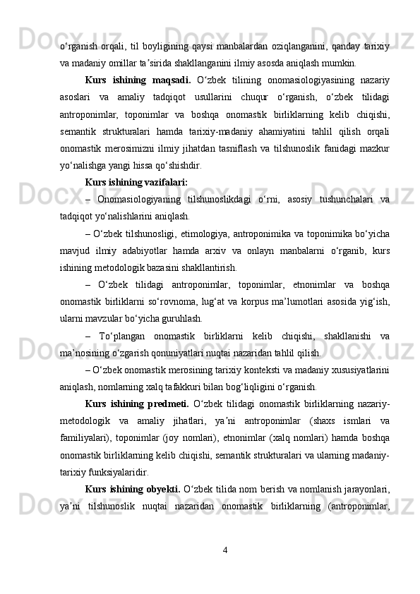 o‘rganish   orqali,   til   boyligining   qaysi   manbalardan   oziqlanganini,   qanday   tarixiy
va madaniy omillar ta sirida shakllanganini ilmiy asosda aniqlash mumkin. ʼ
Kurs   ishining   maqsadi.   O zbek   tilining   onomasiologiyasining   nazariy	
ʻ
asoslari   va   amaliy   tadqiqot   usullarini   chuqur   o‘rganish,   o‘zbek   tilidagi
antroponimlar,   toponimlar   va   boshqa   onomastik   birliklarning   kelib   chiqishi,
semantik   strukturalari   hamda   tarixiy-madaniy   ahamiyatini   tahlil   qilish   orqali
onomastik   merosimizni   ilmiy   jihatdan   tasniflash   va   tilshunoslik   fanidagi   mazkur
yo‘nalishga yangi hissa qo‘shishdir.
Kurs ishining vazifalari:
–   Onomasiologiyaning   tilshunoslikdagi   o‘rni,   asosiy   tushunchalari   va
tadqiqot yo‘nalishlarini aniqlash.
– O‘zbek tilshunosligi, etimologiya, antroponimika va toponimika bo‘yicha
mavjud   ilmiy   adabiyotlar   hamda   arxiv   va   onlayn   manbalarni   o‘rganib,   kurs
ishining metodologik bazasini shakllantirish.
–   O‘zbek   tilidagi   antroponimlar,   toponimlar,   etnonimlar   va   boshqa
onomastik   birliklarni   so‘rovnoma,   lug‘at   va   korpus   ma’lumotlari   asosida   yig‘ish,
ularni mavzular bo‘yicha guruhlash.
–   To‘plangan   onomastik   birliklarni   kelib   chiqishi,   shakllanishi   va
ma’nosining o‘zgarish qonuniyatlari nuqtai nazaridan tahlil qilish.
– O‘zbek onomastik merosining tarixiy konteksti va madaniy xususiyatlarini
aniqlash, nomlarning xalq tafakkuri bilan bog‘liqligini o‘rganish.
Kurs   ishining   predmeti.   O zbek   tilidagi   onomastik   birliklarning   nazariy-
ʻ
metodologik   va   amaliy   jihatlari,   ya ni   antroponimlar   (shaxs   ismlari   va	
ʼ
familiyalari),   toponimlar   (joy   nomlari),   etnonimlar   (xalq   nomlari)   hamda   boshqa
onomastik birliklarning kelib chiqishi, semantik strukturalari va ularning madaniy-
tarixiy funksiyalaridir.
Kurs ishining obyekti.   O zbek tilida nom berish va nomlanish jarayonlari,	
ʻ
ya ni   tilshunoslik   nuqtai   nazaridan   onomastik   birliklarning   (antroponimlar,	
ʼ
4 