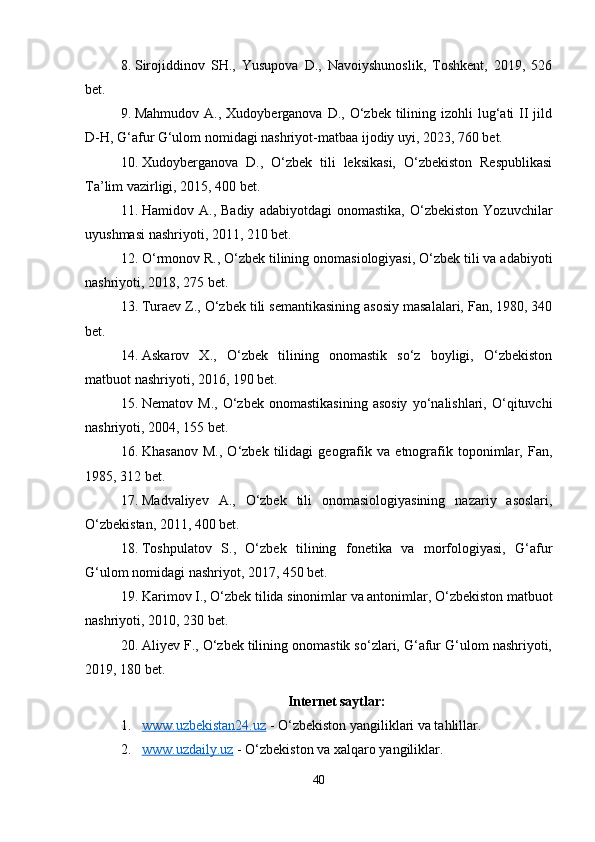 8. Sirojiddinov   SH.,   Yusupova   D.,   Navoiyshunoslik,   Toshkent,   2019,   526
bet.
9. Mahmudov  A., Xudoyberganova  D.,  O‘zbek  tilining izohli   lug‘ati   II  jild
D-H, G‘afur G‘ulom nomidagi nashriyot-matbaa ijodiy uyi, 2023, 760 bet.
10. Xudoyberganova   D.,   O‘zbek   tili   leksikasi,   O‘zbekiston   Respublikasi
Ta’lim vazirligi, 2015, 400 bet.
11. Hamidov  A.,   Badiy   adabiyotdagi   onomastika,   O‘zbekiston   Yozuvchilar
uyushmasi nashriyoti, 2011, 210 bet.
12. O‘rmonov R., O‘zbek tilining onomasiologiyasi, O‘zbek tili va adabiyoti
nashriyoti, 2018, 275 bet.
13. Turaev Z., O‘zbek tili semantikasining asosiy masalalari, Fan, 1980, 340
bet.
14. Askarov   X.,   O‘zbek   tilining   onomastik   so‘z   boyligi,   O‘zbekiston
matbuot nashriyoti, 2016, 190 bet.
15. Nematov   M.,   O‘zbek   onomastikasining   asosiy   yo‘nalishlari,  O‘qituvchi
nashriyoti, 2004, 155 bet.
16. Khasanov   M.,   O‘zbek   tilidagi   geografik   va   etnografik   toponimlar,   Fan,
1985, 312 bet.
17. Madvaliyev   A.,   O‘zbek   tili   onomasiologiyasining   nazariy   asoslari,
O‘zbekistan, 2011, 400 bet.
18. Toshpulatov   S.,   O‘zbek   tilining   fonetika   va   morfologiyasi,   G‘afur
G‘ulom nomidagi nashriyot, 2017, 450 bet.
19. Karimov I., O‘zbek tilida sinonimlar va antonimlar, O‘zbekiston matbuot
nashriyoti, 2010, 230 bet.
20. Aliyev F., O‘zbek tilining onomastik so‘zlari, G‘afur G‘ulom nashriyoti,
2019, 180 bet.
Internet saytlar:
1. www.uzbekistan24.uz     - O‘zbekiston yangiliklari va tahlillar.
2. www.uzdaily.uz     - O‘zbekiston va xalqaro yangiliklar.
40 