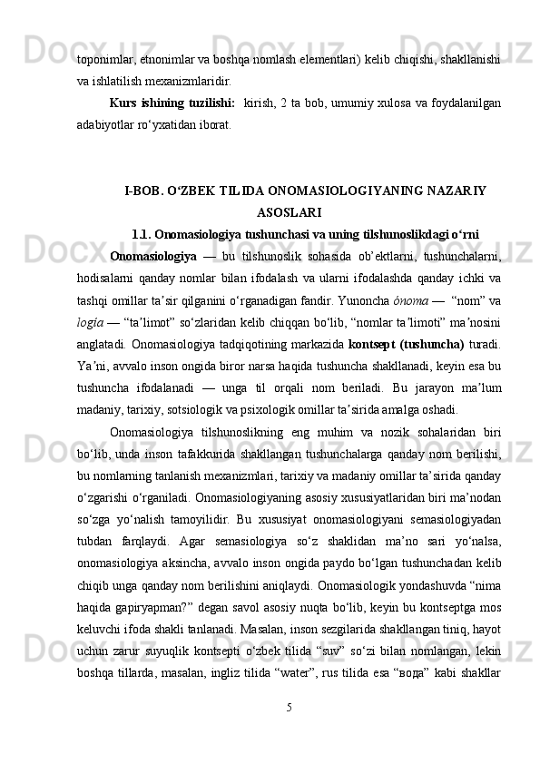 toponimlar, etnonimlar va boshqa nomlash elementlari) kelib chiqishi, shakllanishi
va ishlatilish mexanizmlaridir.
Kurs ishining tuzilishi:    kirish, 2 ta bob, umumiy xulosa va foydalanilgan
adabiyotlar ro‘yxatidan iborat.
I-BOB.  O ZBEK TILIDA ONOMASIOLOGIYANING NAZARIYʻ
ASOSLARI
1.1.   Onomasiologiya tushunchasi va uning tilshunoslikdagi o rni	
ʻ
Onomasiologiya   —   bu   tilshunoslik   sohasida   ob’ektlarni,   tushunchalarni,
hodisalarni   qanday   nomlar   bilan   ifodalash   va   ularni   ifodalashda   qanday   ichki   va
tashqi omillar ta sir qilganini o‘rganadigan fandir. Yunoncha 	
ʼ ónoma  —  “nom” va
logía   — “ta limot” so‘zlaridan kelib chiqqan bo‘lib, “nomlar ta limoti” ma nosini	
ʼ ʼ ʼ
anglatadi. Onomasiologiya tadqiqotining markazida   kontsept (tushuncha)   turadi.
Ya ni, avvalo inson ongida biror narsa haqida tushuncha shakllanadi, keyin esa bu	
ʼ
tushuncha   ifodalanadi   —   unga   til   orqali   nom   beriladi.   Bu   jarayon   ma lum	
ʼ
madaniy, tarixiy, sotsiologik va psixologik omillar ta sirida amalga oshadi.	
ʼ
Onomasiologiya   tilshunoslikning   eng   muhim   va   nozik   sohalaridan   biri
bo‘lib,   unda   inson   tafakkurida   shakllangan   tushunchalarga   qanday   nom   berilishi,
bu nomlarning tanlanish mexanizmlari, tarixiy va madaniy omillar ta’sirida qanday
o‘zgarishi o‘rganiladi. Onomasiologiyaning asosiy xususiyatlaridan biri ma’nodan
so‘zga   yo‘nalish   tamoyilidir.   Bu   xususiyat   onomasiologiyani   semasiologiyadan
tubdan   farqlaydi.   Agar   semasiologiya   so‘z   shaklidan   ma’no   sari   yo‘nalsa,
onomasiologiya aksincha, avvalo inson ongida paydo bo‘lgan tushunchadan kelib
chiqib unga qanday nom berilishini aniqlaydi. Onomasiologik yondashuvda “nima
haqida  gapiryapman?”  degan  savol  asosiy   nuqta bo‘lib, keyin  bu kontseptga   mos
keluvchi ifoda shakli tanlanadi. Masalan, inson sezgilarida shakllangan tiniq, hayot
uchun   zarur   suyuqlik   kontsepti   o‘zbek   tilida   “suv”   so‘zi   bilan   nomlangan,   lekin
boshqa   tillarda,   masalan,   ingliz   tilida   “water”,   rus   tilida   esa   “вода”   kabi   shakllar
5 