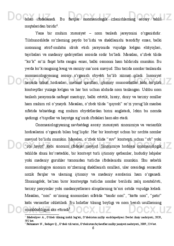 bilan   ifodalanadi.   Bu   farqlar   onomasiologik   izlanishlarning   asosiy   tahlil
nuqtalaridan biridir 1
.
Yana   bir   muhim   xususiyat   –   nom   tanlash   jarayonini   o‘rganishdir.
Tilshunoslikda   so‘zlarning   paydo   bo‘lishi   va   shakllanishi   tasodifiy   emas,   balki
insonning   atrof-muhitni   idrok   etish   jarayonida   vujudga   kelgan   ehtiyojlari,
tajribalari   va   madaniy   qadriyatlari   asosida   sodir   bo‘ladi.   Masalan,   o‘zbek   tilida
“ko‘k”   so‘zi   faqat   bitta   rangni   emas,   balki   osmonni   ham   bildirishi   mumkin.   Bu
yerda ko‘k rangning keng va ramziy ma’nosi mavjud. Shu tarzda nomlar tanlanishi
onomasiologiyaning   asosiy   o‘rganish   obyekti   bo‘lib   xizmat   qiladi.   Insoniyat
tarixida   tabiat   hodisalari,   mehnat   qurollari,   ijtimoiy   munosabatlar   kabi   ko‘plab
kontseptlar   yuzaga   kelgan   va   har   biri   uchun   alohida   nom   tanlangan.   Ushbu   nom
tanlash   jarayonida   nafaqat   mantiqiy,   balki   estetik,   hissiy,   diniy   va   tarixiy   omillar
ham muhim rol o‘ynaydi. Masalan, o‘zbek tilida “quyosh” so‘zi yorug‘lik manbai
sifatida   tabiatdagi   eng   muhim   obyektlardan   birini   anglatadi,   lekin   bu   nomda
qadimgi e’tiqodlar va hayotga sig‘inish ifodalari ham aks etadi.
Onomasiologiyaning   navbatdagi   asosiy   xususiyati   sinonimiya   va   variantlik
hodisalarini   o‘rganish   bilan   bog‘liqdir.   Har   bir   kontsept   uchun   bir   nechta   nomlar
mavjud bo‘lishi mumkin. Masalan, o‘zbek tilida “suv” kontsepti uchun “ob” yoki
“obi   hayot”   kabi   sinonim   ifodalar   mavjud.   Sinonimiya   hodisasi   onomasiologik
tahlilda   shuni   ko‘rsatadiki,   bir   kontsept   turli   ijtimoiy   qatlamlar,   hududiy   lahjalar
yoki   madaniy   guruhlar   tomonidan   turlicha   ifodalanishi   mumkin.   Shu   sababli
onomasiologiya   sinonim   so‘zlarning   shakllanish   omillari,   ular   orasidagi   semantik
nozik   farqlar   va   ularning   ijtimoiy   va   madaniy   asoslarini   ham   o‘rganadi.
Shuningdek,   ba’zan   biror   kontseptga   turlicha   nomlar   berilishi   xalq   mentaliteti,
tarixiy  jarayonlar   yoki  madaniyatlararo aloqalarning  ta’siri   ostida  vujudga keladi.
Masalan,   “non”   so‘zining   sinonimlari   sifatida   “tandir   non”,   “katta   non”,   “patir”
kabi   variantlar   ishlatiladi.   Bu   holatlar   tilning   boyligi   va   nom   berish   usullarining
murakkabligini aks ettiradi 2
.
1
  Madvaliyev   A.,   O‘zbek   tilining  izohli   lug‘ati,   O‘zbekiston   milliy   ensiklopediyasi   Davlat   ilmiy   nashriyoti,  2020,
592 bet.
2
 Rahmonov N., Sodiqov Q., O‘zbek tili tarixi, O‘zbekiston faylasuflari milliy jamiyati nashriyoti, 2009, 224 bet.
6 