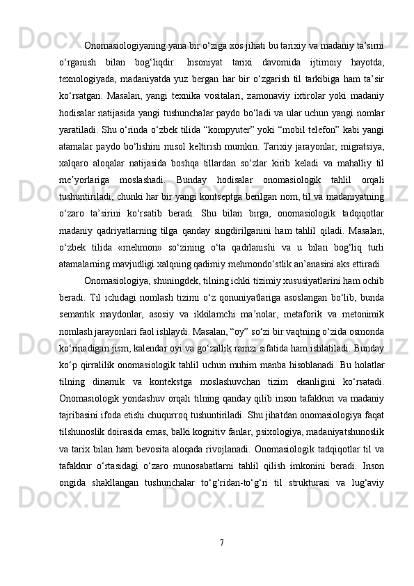 Onomasiologiyaning yana bir o‘ziga xos jihati bu tarixiy va madaniy ta’sirni
o‘rganish   bilan   bog‘liqdir.   Insoniyat   tarixi   davomida   ijtimoiy   hayotda,
texnologiyada,   madaniyatda   yuz   bergan   har   bir   o‘zgarish   til   tarkibiga   ham   ta’sir
ko‘rsatgan.   Masalan,   yangi   texnika   vositalari,   zamonaviy   ixtirolar   yoki   madaniy
hodisalar natijasida yangi tushunchalar paydo bo‘ladi va ular uchun yangi nomlar
yaratiladi. Shu o‘rinda o‘zbek tilida “kompyuter” yoki “mobil telefon” kabi yangi
atamalar   paydo   bo‘lishini   misol   keltirish   mumkin.   Tarixiy  jarayonlar,  migratsiya,
xalqaro   aloqalar   natijasida   boshqa   tillardan   so‘zlar   kirib   keladi   va   mahalliy   til
me yorlariga   moslashadi.   Bunday   hodisalar   onomasiologik   tahlil   orqaliʼ
tushuntiriladi, chunki har bir yangi kontseptga berilgan nom, til va madaniyatning
o‘zaro   ta’sirini   ko‘rsatib   beradi.   Shu   bilan   birga,   onomasiologik   tadqiqotlar
madaniy   qadriyatlarning   tilga   qanday   singdirilganini   ham   tahlil   qiladi.   Masalan,
o‘zbek   tilida   «mehmon»   so‘zining   o‘ta   qadrlanishi   va   u   bilan   bog‘liq   turli
atamalarning mavjudligi xalqning qadimiy mehmondo‘stlik an’anasini aks ettiradi.
Onomasiologiya, shuningdek, tilning ichki tizimiy xususiyatlarini ham ochib
beradi.   Til   ichidagi   nomlash   tizimi   o‘z   qonuniyatlariga   asoslangan   bo‘lib,   bunda
semantik   maydonlar,   asosiy   va   ikkilamchi   ma’nolar,   metaforik   va   metonimik
nomlash jarayonlari faol ishlaydi. Masalan, “oy” so‘zi bir vaqtning o‘zida osmonda
ko‘rinadigan jism, kalendar oyi va go‘zallik ramzi sifatida ham ishlatiladi. Bunday
ko‘p qirralilik onomasiologik tahlil uchun muhim manba hisoblanadi. Bu holatlar
tilning   dinamik   va   kontekstga   moslashuvchan   tizim   ekanligini   ko‘rsatadi.
Onomasiologik yondashuv orqali tilning qanday qilib inson tafakkuri va madaniy
tajribasini ifoda etishi chuqurroq tushuntiriladi. Shu jihatdan onomasiologiya faqat
tilshunoslik doirasida emas, balki kognitiv fanlar, psixologiya, madaniyatshunoslik
va  tarix   bilan   ham   bevosita   aloqada   rivojlanadi.   Onomasiologik   tadqiqotlar   til   va
tafakkur   o‘rtasidagi   o‘zaro   munosabatlarni   tahlil   qilish   imkonini   beradi.   Inson
ongida   shakllangan   tushunchalar   to‘g‘ridan-to‘g‘ri   til   strukturasi   va   lug‘aviy
7 