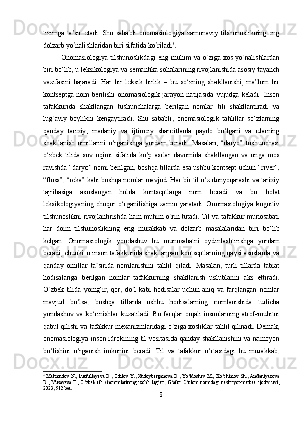 tizimga   ta’sir   etadi.   Shu   sababli   onomasiologiya   zamonaviy   tilshunoslikning   eng
dolzarb yo‘nalishlaridan biri sifatida ko‘riladi 3
.
Onomasiologiya   tilshunoslikdagi   eng   muhim   va   o‘ziga   xos   yo‘nalishlardan
biri bo‘lib, u leksikologiya va semantika sohalarining rivojlanishida asosiy tayanch
vazifasini   bajaradi.   Har   bir   leksik   birlik   –   bu   so‘zning   shakllanishi,   ma’lum   bir
kontseptga   nom   berilishi   onomasiologik   jarayon   natijasida   vujudga   keladi.   Inson
tafakkurida   shakllangan   tushunchalarga   berilgan   nomlar   tili   shakllantiradi   va
lug‘aviy   boylikni   kengaytiradi.   Shu   sababli,   onomasiologik   tahlillar   so‘zlarning
qanday   tarixiy,   madaniy   va   ijtimoiy   sharoitlarda   paydo   bo‘lgani   va   ularning
shakllanish   omillarini   o‘rganishga   yordam   beradi.   Masalan,   “daryo”   tushunchasi
o‘zbek   tilida   suv   oqimi   sifatida   ko‘p   asrlar   davomida   shakllangan   va   unga   mos
ravishda “daryo” nomi berilgan, boshqa tillarda esa ushbu kontsept uchun “river”,
“fluss”, “reka” kabi boshqa nomlar mavjud. Har bir til o‘z dunyoqarashi va tarixiy
tajribasiga   asoslangan   holda   kontseptlarga   nom   beradi   va   bu   holat
leksikologiyaning chuqur o‘rganilishiga zamin yaratadi. Onomasiologiya kognitiv
tilshunoslikni rivojlantirishda ham muhim o‘rin tutadi. Til va tafakkur munosabati
har   doim   tilshunoslikning   eng   murakkab   va   dolzarb   masalalaridan   biri   bo‘lib
kelgan.   Onomasiologik   yondashuv   bu   munosabatni   oydinlashtirishga   yordam
beradi, chunki u inson tafakkurida shakllangan kontseptlarning qaysi asoslarda va
qanday   omillar   ta sirida   nomlanishini   tahlil   qiladi.   Masalan,   turli   tillarda   tabiatʼ
hodisalariga   berilgan   nomlar   tafakkurning   shakllanish   uslublarini   aks   ettiradi.
O‘zbek   tilida   yomg‘ir,   qor,   do‘l   kabi   hodisalar   uchun   aniq   va   farqlangan   nomlar
mavjud   bo‘lsa,   boshqa   tillarda   ushbu   hodisalarning   nomlanishida   turlicha
yondashuv va ko‘rinishlar kuzatiladi. Bu farqlar orqali insonlarning atrof-muhitni
qabul qilishi va tafakkur mexanizmlaridagi o‘ziga xosliklar tahlil qilinadi. Demak,
onomasiologiya inson idrokining til vositasida qanday shakllanishini  va namoyon
bo‘lishini   o‘rganish   imkonini   beradi.   Til   va   tafakkur   o‘rtasidagi   bu   murakkab,
3
  Mahmudov N., Lutfullayeva D., Odilov Y., Xudoyberganova D., Yo‘ldoshev M., Ko‘chimov Sh., Andaniyazova
D., Musayeva  F., O‘zbek  tili  sinonimlarining izohli lug‘ati, G‘afur  G‘ulom  nomidagi  nashriyot-matbaa  ijodiy uyi,
2023, 512 bet.
8 