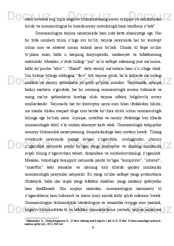 lekin bevosita bog‘liqlik kognitiv tilshunoslikning asosiy tadqiqot yo‘nalishlaridan
biridir va onomasiologiya bu borada asosiy metodologik baza vazifasini o‘tadi 4
.
Onomasiologiya   tarjima   nazariyasida   ham   juda   katta   ahamiyatga   ega.   Har
bir   tilda   nomlash   tizimi   o‘ziga   xos   bo‘lib,   tarjima   jarayonida   har   bir   kontsept
uchun   mos   va   adekvat   nomni   tanlash   zarur   bo‘ladi.   Chunki   til   faqat   so‘zlar
to‘plami   emas,   balki   u   xalqning   dunyoqarashi,   madaniyati   va   tafakkurining
mahsulidir. Masalan, o‘zbek tilidagi “yuz” so‘zi nafaqat odamning yuzi ma’nosini,
balki   ko‘pincha   “abro‘”,   “Sharaf”     kabi   ramziy   ma’nolarni   ham   o‘z   ichiga   oladi.
Uni boshqa tillarga oddiygina “face” deb tarjima qilish, ba’zi hollarda ma’nodagi
noziklik   va   ramziy   qatlamlarni   yo‘qotib   qo‘yishi   mumkin.   Tarjimonda,   ayniqsa
badiiy   asarlarni   o‘girishda,   har   bir   nomning   onomasiologik   asosini   tushunish   va
uning   ma no   qatlamlarini   hisobga   olish   tarjima   sifatini   belgilovchi   asosiyʼ
omillardandir.   Tarjimachi   har   bir   kontseptni   qaysi   nom   bilan   ifodalashni   bilishi,
uni   manba   tilidan   maqsad   tiliga   mos   tarzda   ko‘chira   olishi   uchun   onomasiologik
bilimga   ega   bo‘lishi   zarur.   Ayniqsa,   metafora   va   ramziy   ifodalarga   boy   tillarda
onomasiologik  tahlil   o‘ta  muhim  ahamiyat  kasb  etadi.  Onomasiologik  tadqiqotlar
umumiy tilshunoslik nazariyasining chuqurlashishiga ham yordam beradi. Tilning
rivojlanish   jarayonida   yuzaga   kelgan   o‘zgarishlar,   neologizmlar,   ijtimoiy
o‘zgarishlar   natijasida   paydo   bo‘lgan   yangi   kontseptlar   va   ularning   nomlanishi
orqali   tilning   o‘zgaruvchan   tabiati,   dinamikasi   va   moslashuvchanligi   o‘rganiladi.
Masalan,  texnologik taraqqiyot natijasida paydo bo‘lgan “kompyuter”, “internet”,
“smartfon”   kabi   atamalar   va   ularning   turli   tillarda   qanday   nomlanishi
onomasiologik jarayonlar  natijasidir. Bu yangi  so‘zlar nafaqat  yangi predmetlarni
ifodalaydi,   balki   ular   orqali   yangi   tafakkur   shakllari,   yangi   madaniy   qadriyatlar
ham   shakllanadi.   Shu   nuqtayi   nazardan,   onomasiologiya   zamonaviy   til
o‘zgarishlarini ham tushunish va ularni ilmiy asosda tahlil qilish imkonini beradi.
Onomasiologiya  tilshunoslikda  leksikologiya  va  semantika  rivojiga  asos   yaratadi,
kognitiv tilshunoslikda til va tafakkur munosabatlarini yoritadi, tarjima nazariyasi
4
 Mahmudov A., Xudoyberganova D., O‘zbek tilining izohli lug‘ati I jild A-D, G‘afur G‘ulom nomidagi nashriyot-
matbaa ijodiy uyi, 2023, 964 bet.
9 