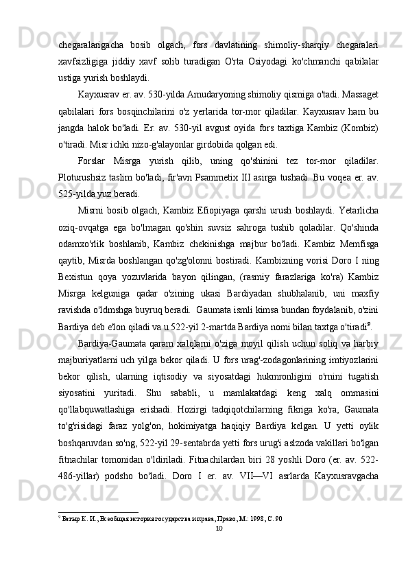 chegaralarigacha   bosib   olgach,   fors   davlatining   shimoliy-sharqiy   chegaralari
xavfsizligiga   jiddiy   xavf   solib   turadigan   O'rta   Osiyodagi   ko'chmanchi   qabilalar
ustiga yurish boshlaydi. 
Kayxusrav er. av. 530-yilda Amudaryoning shimoliy qismiga o'tadi. Massaget
qabilalari   fors   bosqinchilarini   o'z   yerlarida   tor-mor   qiladilar.   Kayxusrav   ham   bu
jangda   halok   bo'ladi.   Er.   av.   530-yil   avgust   oyida   fors   taxtiga   Kambiz   (Kombiz)
o'tiradi. Misr ichki nizo-g'alayonlar girdobida qolgan edi.
Forslar   Misrga   yurish   qilib,   uning   qo'shinini   tez   tor-mor   qiladilar.
Ploturushsiz  taslim  bo'ladi, fir'avn Psammetix III asirga tushadi. Bu voqea er. av.
525-yilda yuz beradi.
Misrni   bosib   olgach,   Kambiz   Efiopiyaga   qarshi   urush   boshlaydi.   Yetarlicha
oziq-ovqatga   ega   bo'lmagan   qo'shin   suvsiz   sahroga   tushib   qoladilar.   Qo'shinda
odamxo'rlik   boshlanib,   Kambiz   chekinishga   majbur   bo'ladi.   Kambiz   Memfisga
qaytib,   Misrda   boshlangan   qo'zg'olonni   bostiradi.   Kambizning   vorisi   Doro   I   ning
Bexistun   qoya   yozuvlarida   bayon   qilingan,   (rasmiy   farazlariga   ko'ra)   Kambiz
Misrga   kelguniga   qadar   o'zining   ukasi   Bardiyadan   shubhalanib,   uni   maxfiy
ravishda o'ldmshga buyruq beradi.  Gaumata ismli kimsa bundan foydalanib, o'zini
Bardiya deb e'lon qiladi va u 522-yil 2-martda Bardiya nomi bilan taxtga o'tiradi 9
. 
Bardiya-Gaumata   qaram   xalqlarni   o'ziga   moyil   qilish   uchun   soliq   va   harbiy
majburiyatlarni uch yilga bekor qiladi. U fors urag'-zodagonlarining imtiyozlarini
bekor   qilish,   ularning   iqtisodiy   va   siyosatdagi   hukmronligini   o'rnini   tugatish
siyosatini   yuritadi.   Shu   sababli,   u   mamlakatdagi   keng   xalq   ommasini
qo'llabquwatlashiga   erishadi.   Hozirgi   tadqiqotchilarning   fikriga   ko'ra,   Gaumata
to'g'risidagi   faraz   yolg'on,   hokimiyatga   haqiqiy   Bardiya   kelgan.   U   yetti   oylik
boshqaruvdan so'ng, 522-yil 29-sentabrda yetti fors urug'i aslzoda vakillari bo'lgan
fitnachilar   tomonidan   o'ldiriladi.   Fitnachilardan   biri   28   yoshli   Doro   (er.   av.   522-
486-yillar)   podsho   bo'ladi.   Doro   I   er.   av.   VII—VI   asrlarda   Kayxusravgacha
9
 Батыр К. И., Всеобщая история государства и права, Право, М.: 1998, С. 90
10 