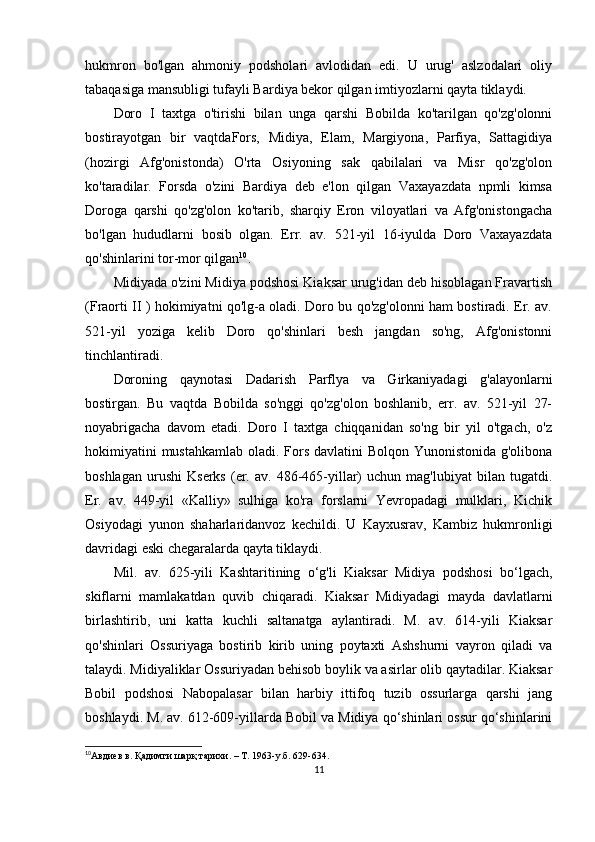 hukmron   bo'lgan   ahmoniy   podsholari   avlodidan   edi.   U   urug'   aslzodalari   oliy
tabaqasiga mansubligi tufayli Bardiya bekor qilgan imtiyozlarni qayta tiklaydi. 
Doro   I   taxtga   o'tirishi   bilan   unga   qarshi   Bobilda   ko'tarilgan   qo'zg'olonni
bostirayotgan   bir   vaqtdaFors,   Midiya,   Elam,   Margiyona,   Parfiya,   Sattagidiya
(hozirgi   Afg'onistonda)   O'rta   Osiyoning   sak   qabilalari   va   Misr   qo'zg'olon
ko'taradilar.   Forsda   o'zini   Bardiya   deb   e'lon   qilgan   Vaxayazdata   npmli   kimsa
Doroga   qarshi   qo'zg'olon   ko'tarib,   sharqiy   Eron   viloyatlari   va   Afg'onistongacha
bo'lgan   hududlarni   bosib   olgan.   Err.   av.   521-yil   16-iyulda   Doro   Vaxayazdata
qo'shinlarini tor-mor qilgan 10
.
Midiyada o'zini Midiya podshosi Kiaksar urug'idan deb hisoblagan Fravartish
(Fraorti II ) hokimiyatni qo'lg-a oladi. Doro bu qo'zg'olonni ham bostiradi. Er. av.
521-yil   yoziga   kelib   Doro   qo'shinlari   besh   jangdan   so'ng,   Afg'onistonni
tinchlantiradi.
Doroning   qaynotasi   Dadarish   Parflya   va   Girkaniyadagi   g'alayonlarni
bostirgan.   Bu   vaqtda   Bobilda   so'nggi   qo'zg'olon   boshlanib,   err.   av.   521-yil   27-
noyabrigacha   davom   etadi.   Doro   I   taxtga   chiqqanidan   so'ng   bir   yil   o'tgach,   o'z
hokimiyatini  mustahkamlab oladi. Fors davlatini  Bolqon Yunonistonida g'olibona
boshlagan   urushi   Kserks   (er.   av.  486-465-yillar)   uchun   mag'lubiyat   bilan   tugatdi.
Er.   av.   449-yil   «Kalliy»   sulhiga   ko'ra   forslarni   Yevropadagi   mulklari,   Kichik
Osiyodagi   yunon   shaharlaridanvoz   kechildi.   U   Kayxusrav,   Kambiz   hukmronligi
davridagi eski chegaralarda qayta tiklaydi. 
Mil.   av.   625-yili   Kashtaritining   o‘g'li   Kiaksar   Midiya   podshosi   bo‘lgach,
skiflarni   mamlakatdan   quvib   chiqaradi.   Kiaksar   Midiyadagi   mayda   davlatlarni
birlashtirib,   uni   katta   kuchli   saltanatga   aylantiradi.   M.   av.   614-yili   Kiaksar
qo'shinlari   Ossuriyaga   bostirib   kirib   uning   poytaxti   Ashshurni   vayron   qiladi   va
talaydi. Midiyaliklar Ossuriyadan behisob boylik va asirlar olib qaytadilar. Kiaksar
Bobil   podshosi   Nabopalasar   bilan   harbiy   ittifoq   tuzib   ossurlarga   qarshi   jang
boshlaydi. M. av. 612-609-yillarda Bobil va Midiya qo‘shinlari ossur qo‘shinlarini
10
Авдиев   в .  Қадимги   шарқ   тарихи . – T. 1963-y .б .   629-634.  
11 