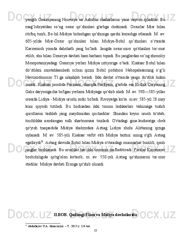 yengib   Ossuriyaning   Nineviya   va   Ashshur   shaharlarini   yana   vayron   qiladilar.   Bu
mag‘lubiyatdan   so’ng   ossur   qo‘shinlari   g'arbga   chekinadi.   Ossurlar   Misr   bilan
ittifoq tuzib, Bo-bil-Midiya birlashgan qo'shiniga qarshi kurashga otlanadi. M. av.
605-yilda   Misr-Ossur   qo’shinlari   bilan   Midiya-Bobil   qo’shinlari   o‘rtasida
Karxemish   yonida   dahshatli   jang   bo‘ladi.   Jangda   ossur-misr   qo'shinlari   tor-mor
etilib, shu bilan Ossuriya davlati ham barham topadi. Bu janglardan so‘ng shimoliy
Mesopotamiyadagi   Ossuriya   yerlari   Midiya   ixtiyoriga   o‘tadi.   Kiaksar   Bobil   bilan
do‘stlikni   mustahkamlash   uchun   qizini   Bobil   podshosi   Nabopalasaming   o‘g‘li
Navuxodonosor   TI   ga   nikohlab   beradi.   Ikki   davlat   o'rtasida   yaqin   do'stlik   hukm
suradi. Kiaksar janubda Parsuani, sharqda Parfiyani, g'arbda esa Kichik Osiyoning
Galis daryosigacha bo'lgan yerlarni Midiyaga qo'shib oladi. M. av. 590—585-yillar
orasida Lidiya - Midiya urushi sodir bo'ladi. Rivoyatga ko'ra. m.av. 585-yil 28 may
kuni   quyosh   tutiladi.   Bu   hodisadan   ikki   tomon   lashkarlari   vahimaga   tushib
qurollarini   tashlab   jang   maydonidan   qochadilar.   Shundan   keyin   urush   to'xtab,
tinchlikka   asoslangan   sulh   shartnomasi   tuziladi.   O'rtadagi   gina-kuduratga   chek
qo'yish   tnaqsadida   Midiya   shahzodasi   Astiag   Lidiya   shohi   Alittaning   qiziga
uylanadi.   M.   av.   585-yili   Kiaksar   vafot   etib   Midiya   taxtini   uning   o'g'li   Astiag
egallaydi 11
. Astiag davrida Bobil bilan Midiya o'rtasidagi munosabat buzilib, qonli
janglar boshlanadi. Bu urushlar har ikki tomonni zaiflasbtiradi. Forslar Kayxusrav
boshchiligida   qo'zg'olon   ko'tarib,   m.   av.   550-yili   Astiag   qo'shiniarini   tor-mor
etadilar. Midiya davlati Eronga qo'shib olinadi.
II.BOB. Qadimgi Elam va Midiya davlatlarida
11
  Abdullayev U.A. Jahon tarixi. – T.: 2017-y . 124  bet. 
12 