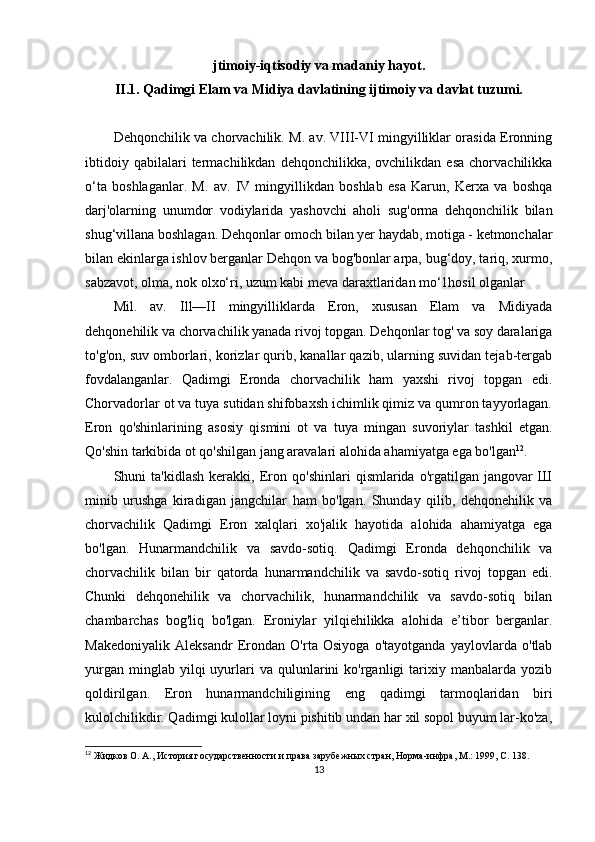 jtimoiy-iqtisodiy va madaniy hayot.
II.1.  Qadimgi Elam va Midiya  davlatining ijtimoiy va davlat tuzumi.
Dehqonchilik va chorvachilik. M. av. VIII-VI mingyilliklar orasida Eronning
ibtidoiy   qabilalari   termachilikdan   dehqonchilikka,  ovchilikdan   esa   chorvachilikka
o‘ta   boshlaganlar.   M.   av.   IV   mingyillikdan   boshlab   esa   Karun,   Kerxa   va   boshqa
darj'olarning   unumdor   vodiylarida   yashovchi   aholi   sug'orma   dehqonchilik   bilan
shug‘villana boshlagan. Dehqonlar omoch bilan yer haydab, motiga - ketmonchalar
bilan ekinlarga ishlov berganlar Dehqon va bog'bonlar arpa, bug‘doy, tariq, xurmo,
sabzavot, olma, nok olxo‘ri, uzum kabi meva daraxtlaridan mo‘1hosil olganlar
Mil.   av.   Ill—II   mingyilliklarda   Eron,   xususan   Elam   va   Midiyada
dehqonehilik va chorvachilik yanada rivoj topgan. Dehqonlar tog' va soy daralariga
to'g'on, suv omborlari, korizlar qurib, kanallar qazib, ularning suvidan tejab-tergab
fovdalanganlar.   Qadimgi   Eronda   chorvachilik   ham   yaxshi   rivoj   topgan   edi.
Chorvadorlar ot va tuya sutidan shifobaxsh ichimlik qimiz va qumron tayyorlagan.
Eron   qo'shinlarining   asosiy   qismini   ot   va   tuya   mingan   suvoriylar   tashkil   etgan.
Qo'shin tarkibida ot qo'shilgan jang aravalari alohida ahamiyatga ega bo'lgan 12
. 
Shuni   ta'kidlash   kerakki,   Eron   qo'shinlari   qismlarida   o'rgatilgan   jangovar   Ш
minib   urushga   kiradigan   jangchilar   ham   bo'lgan.   Shunday   qilib,   dehqonehilik   va
chorvachilik   Qadimgi   Eron   xalqlari   xo'jalik   hayotida   alohida   ahamiyatga   ega
bo'lgan.   Hunarmandchilik   va   savdo-sotiq.   Qadimgi   Eronda   dehqonchilik   va
chorvachilik   bilan   bir   qatorda   hunarmandchilik   va   savdo-sotiq   rivoj   topgan   edi.
Chunki   dehqonehilik   va   chorvachilik,   hunarmandchilik   va   savdo-sotiq   bilan
chambarchas   bog'liq   bo'lgan.   Eroniylar   yilqiehilikka   alohida   e’tibor   berganlar.
Makedoniyalik   Aleksandr   Erondan   O'rta   Osiyoga   o'tayotganda   yaylovlarda   o'tlab
yurgan   minglab  yilqi  uyurlari  va   qulunlarini   ko'rganligi   tarixiy  manbalarda  yozib
qoldirilgan.   Eron   hunarmandchiligining   eng   qadimgi   tarmoqlaridan   biri
kulolchilikdir. Qadimgi kulollar loyni pishitib undan har xil sopol buyum lar-ko'za,
12
 Жидков О. А., История государственности и права зарубежных стран, Норма-инфра, М.: 1999, С. 138.
13 
