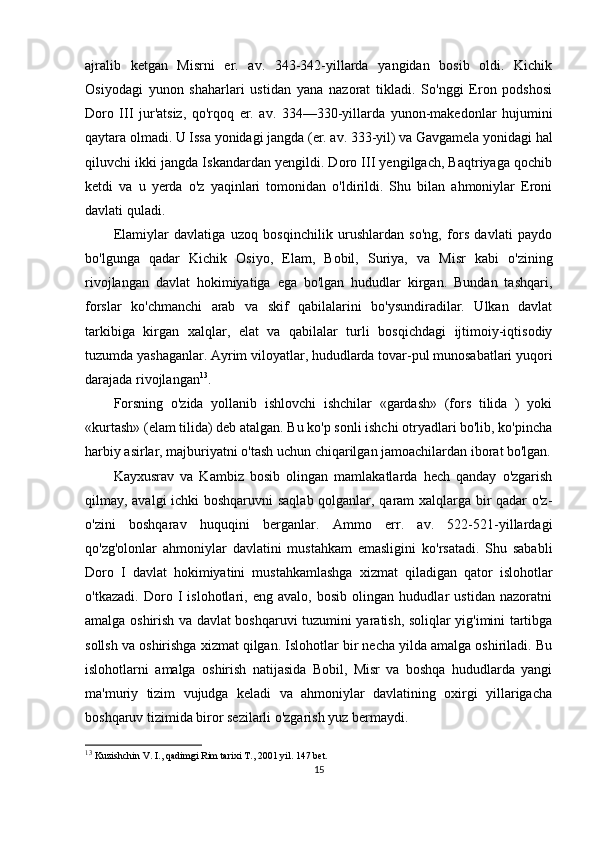 ajralib   ketgan   Misrni   er.   av.   343-342-yillarda   yangidan   bosib   oldi.   Kichik
Osiyodagi   yunon   shaharlari   ustidan   yana   nazorat   tikladi.   So'nggi   Eron   podshosi
Doro   III   jur'atsiz,   qo'rqoq   er.   av.   334—330-yillarda   yunon-makedonlar   hujumini
qaytara olmadi. U Issa yonidagi jangda (er. av. 333-yil) va Gavgamela yonidagi hal
qiluvchi ikki jangda Iskandardan yengildi. Doro III yengilgach, Baqtriyaga qochib
ketdi   va   u   yerda   o'z   yaqinlari   tomonidan   o'ldirildi.   Shu   bilan   ahmoniylar   Eroni
davlati quladi.
Elamiylar   davlatiga   uzoq   bosqinchilik   urushlardan   so'ng,   fors   davlati   paydo
bo'lgunga   qadar   Kichik   Osiyo,   Elam,   Bobil,   Suriya,   va   Misr   kabi   o'zining
rivojlangan   davlat   hokimiyatiga   ega   bo'lgan   hududlar   kirgan.   Bundan   tashqari,
forslar   ko'chmanchi   arab   va   skif   qabilalarini   bo'ysundiradilar.   Ulkan   davlat
tarkibiga   kirgan   xalqlar,   elat   va   qabilalar   turli   bosqichdagi   ijtimoiy-iqtisodiy
tuzumda yashaganlar. Ayrim viloyatlar, hududlarda tovar-pul munosabatlari yuqori
darajada rivojlangan 13
. 
Forsning   o'zida   yollanib   ishlovchi   ishchilar   «gardash»   (fors   tilida   )   yoki
«kurtash» (elam tilida) deb atalgan. Bu ko'p sonli ishchi otryadlari bo'lib, ko'pincha
harbiy asirlar, majburiyatni o'tash uchun chiqarilgan jamoachilardan iborat bo'lgan.
Kayxusrav   va   Kambiz   bosib   olingan   mamlakatlarda   hech   qanday   o'zgarish
qilmay, avalgi ichki boshqaruvni  saqlab qolganlar, qaram xalqlarga bir qadar o'z-
o'zini   boshqarav   huquqini   berganlar.   Ammo   err.   av.   522-521-yillardagi
qo'zg'olonlar   ahmoniylar   davlatini   mustahkam   emasligini   ko'rsatadi.   Shu   sababli
Doro   I   davlat   hokimiyatini   mustahkamlashga   xizmat   qiladigan   qator   islohotlar
o'tkazadi.   Doro   I   islohotlari,   eng   avalo,   bosib   olingan   hududlar   ustidan   nazoratni
amalga oshirish va davlat boshqaruvi tuzumini yaratish, soliqlar yig'imini tartibga
sollsh va oshirishga xizmat qilgan. Islohotlar bir necha yilda amalga oshiriladi. Bu
islohotlarni   amalga   oshirish   natijasida   Bobil,   Misr   va   boshqa   hududlarda   yangi
ma'muriy   tizim   vujudga   keladi   va   ahmoniylar   davlatining   oxirgi   yillarigacha
boshqaruv tizimida biror sezilarli o'zgarish yuz bermaydi. 
13
 Kuzishchin V. I., qadimgi Rim tarixi T., 2001 yil. 147 bet.
15 