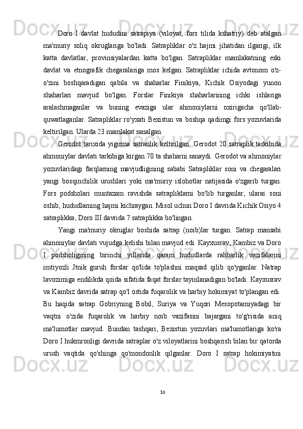 Doro   I   davlat   hududini   satrapiya   (viloyat,   fors   tilida   kshatriy)   deb   atalgan
ma'muriy   soliq   okruglariga   bo'ladi.   Satrapliklar   o'z   hajmi   jihatidan   ilgarigi,   ilk
katta   davlatlar,   provinsiyalardan   katta   bo'lgan.   Satrapliklar   mamlakatning   eski
davlat   va   etnografik   chegaralariga   mos   kelgan.   Satrapliklar   ichida   avtonom   o'z-
o'zini   boshqaradigan   qabila   va   shaharlar   Finikiya,   Kichik   Osiyodagi   yunon
shaharlari   mavjud   bo'lgan.   Forslar   Finikiya   shaharlarining   ichki   ishlariga
aralashmaganlar   va   buning   evaziga   ular   ahmoniylarni   oxirigacha   qo'llab-
quwatlaganlar.   Satrapliklar   ro'yxati   Bexistun   va   boshqa   qadimgi   fors   yozuvlarida
keltirilgan. Ularda 23 mamlakat sanalgan. 
Gerodot   tarixida  yigirma  satranlik  keltirilgan.  Gerodot  20  satraplik  tarkibida
ahmoniylar davlati tarkibiga kirgan 70 ta shaharni sanaydi. Gerodot va ahmoniylar
yozuvlaridagi   farqlarning   mavjudligining   sababi   Satrapliklar   soni   va   chegaralari
yangi   bosqinchilik   urushlari   yoki   ma'muriy   islohotlar   natijasida   o'zgarib   turgan.
Fors   podsholari   muntazam   ravishda   satrapliklarni   bo'lib   turganlar,   ularai   soni
oshib, hududlarning hajmi kichraygan. Misol uchun Doro I davrida Kichik Osiyo 4
satraplikka, Doro III davrida 7 satraplikka bo'lingan.
Yangi   ma'muriy   okruglar   boshida   satrap   (noib)lar   turgan.   Satrap   mansabi
ahmoniylar davlati vujudga kelishi bilan mavjud edi. Kayxusrav, Kambiz va Doro
I   podsholigining   birinchi   yillarida   qaram   hududlarda   rahbarlik   vazifalarini
imtiyozli   Jtnik   guruh   forslar   qo'lida   to'plashni   maqsad   qilib   qo'yganlar.   Natrap
lavozimiga endilikda qoida sifatida faqat forslar tayinlanadigan bo'ladi. Kayxusrav
va Kambiz davrida satrap qo'l ostida fuqarolik va harbiy hokimiyat to'plangan edi.
Bu   haqida   satrap   Gobriyning   Bobil,   Suriya   va   Yuqori   Mesopotamiyadagi   bir
vaqtni   o'zida   fuqarolik   va   harbiy   noib   vazifasini   bajargani   to'g'risida   aniq
ma'lumotlar   mavjud.   Bundan   tashqari,   Bexistun   yozuvlari   ma'lumotlariga   ko'ra
Doro I hukmronligi davrida satraplar o'z viloyatlarini boshqarish bilan bir qatorda
urush   vaqtida   qo'shinga   qo'mondonlik   qilganlar.   Doro   I   satrap   hokimiyatini
16 