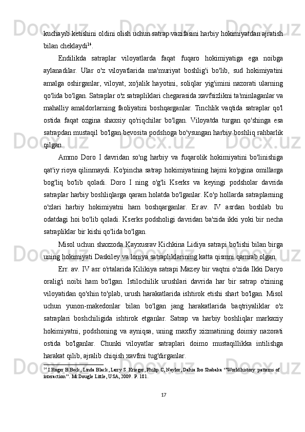 kuchayib ketishini oldini olish uchun satrap vazifasini harbiy hokimiyatdan ajratish
bilan cheklaydi 14
. 
Endilikda   satraplar   viloyatlarda   faqat   fuqaro   hokimiyatiga   ega   noibga
aylanadilar.   Ular   o'z   viloyatlarida   ma'muriyat   boshlig'i   bo'lib,   sud   hokimiyatini
amalga   oshirganlar,   viloyat,   xo'jalik   hayotini,   soliqlar   yig'imini   nazorati   ularning
qo'lida bo'lgan. Satraplar o'z satrapliklari chegarasida xavfsizlikni ta'minlaganlar va
mahalliy  amaldorlarning  faoliyatini   boshqarganlar.   Tinchlik   vaqtida  satraplar   qo'l
ostida   faqat   ozgina   shaxsiy   qo'riqchilar   bo'lgan.   Viloyatda   turgan   qo'shinga   esa
satrapdan mustaqil bo'lgan bevosita podshoga bo'ysungan harbiy boshliq rahbarlik
qilgan.
Ammo   Doro   I   davridan   so'ng   harbiy   va   fuqarolik   hokimiyatini   bo'linishiga
qat'iy rioya qilinmaydi. Ko'pincha satrap hokimiyatining hajmi ko'pgina omillarga
bog'liq   bo'lib   qoladi.   Doro   I   ning   o'g'li   Kserks   va   keyingi   podsholar   davrida
satraplar harbiy boshliqlarga qaram holatda bo'lganlar. Ko'p hollarda satraplarning
o'zlari   harbiy   hokimiyatni   ham   boshqarganlar.   Er.av.   IV   asrdan   boshlab   bu
odatdagi hoi bo'lib qoladi. Kserks podsholigi davridan ba'zida ikki yoki bir necha
satrapliklar bir kishi qo'lida bo'lgan. 
Misol uchun shaxzoda Kayxusrav Kichkina Lidiya satrapi bo'lishi bilan birga
uning hokimiyati Daskiley va loniya satrapliklarining katta qismni qamrab olgan. 
Err. av. IV asr o'rtalarida Kilikiya satrapi Mazey bir vaqtni o'zida Ikki Daryo
oralig'i   noibi   ham   bo'lgan.   Istilochilik   urushlari   davrida   har   bir   satrap   o'zining
viloyatidan qo'shin to'plab, urush harakatlarida ishtirok etishi  shart bo'lgan. Misol
uchun   yunon-makedonlar   bilan   bo'lgan   jang   harakatlarida   baqtriyaliklar   o'z
satraplari   boshchiligida   ishtirok   etganlar.   Satrap   va   harbiy   boshliqlar   markaziy
hokimiyatni,   podshoning   va   ayniqsa,   uning   maxfiy   xizmatining   doimiy   nazorati
ostida   bo'lganlar.   Chunki   viloyatlar   satraplari   doimo   mustaqillikka   intilishga
harakat qilib, ajralib chiqish xavfmi tug'dirganlar. 
14
  I.Roger B.Beck, Linda Black, Larry S. Krieger, Philip C, Naylor, Dahia Ibo Shabaka ‘’World history: patterns of 
interaction’’. McDougle Little, USA, 2009.  P. 181.
17 