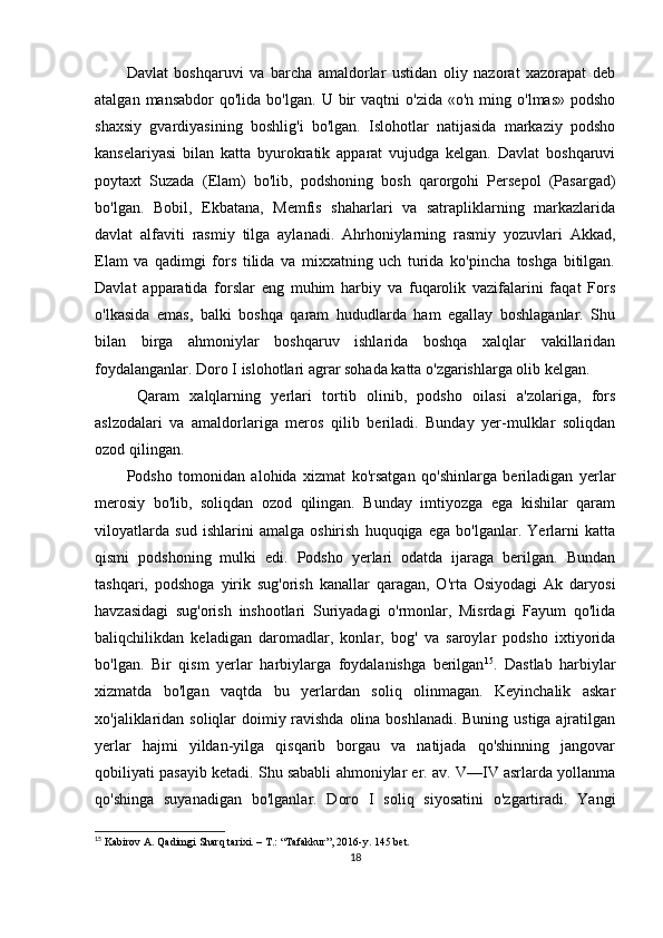 Davlat   boshqaruvi   va   barcha   amaldorlar   ustidan   oliy   nazorat   xazorapat   deb
atalgan  mansabdor  qo'lida   bo'lgan.  U  bir   vaqtni   o'zida  «o'n  ming  o'lmas»   podsho
shaxsiy   gvardiyasining   boshlig'i   bo'lgan.   Islohotlar   natijasida   markaziy   podsho
kanselariyasi   bilan   katta   byurokratik   apparat   vujudga   kelgan.   Davlat   boshqaruvi
poytaxt   Suzada   (Elam)   bo'lib,   podshoning   bosh   qarorgohi   Persepol   (Pasargad)
bo'lgan.   Bobil,   Ekbatana,   Memfis   shaharlari   va   satrapliklarning   markazlarida
davlat   alfaviti   rasmiy   tilga   aylanadi.   Ahrhoniylarning   rasmiy   yozuvlari   Akkad,
Elam   va   qadimgi   fors   tilida   va   mixxatning   uch   turida   ko'pincha   toshga   bitilgan.
Davlat   apparatida   forslar   eng   muhim   harbiy   va   fuqarolik   vazifalarini   faqat   Fors
o'lkasida   emas,   balki   boshqa   qaram   hududlarda   ham   egallay   boshlaganlar.   Shu
bilan   birga   ahmoniylar   boshqaruv   ishlarida   boshqa   xalqlar   vakillaridan
foydalanganlar. Doro I islohotlari agrar sohada katta o'zgarishlarga olib kelgan.
  Qaram   xalqlarning   yerlari   tortib   olinib,   podsho   oilasi   a'zolariga,   fors
aslzodalari   va   amaldorlariga   meros   qilib   beriladi.   Bunday   yer-mulklar   soliqdan
ozod qilingan.
Podsho   tomonidan   alohida   xizmat   ko'rsatgan   qo'shinlarga   beriladigan   yerlar
merosiy   bo'lib,   soliqdan   ozod   qilingan.   Bunday   imtiyozga   ega   kishilar   qaram
viloyatlarda   sud   ishlarini   amalga   oshirish   huquqiga   ega   bo'lganlar.   Yerlarni   katta
qismi   podshoning   mulki   edi.   Podsho   yerlari   odatda   ijaraga   berilgan.   Bundan
tashqari,   podshoga   yirik   sug'orish   kanallar   qaragan,   O'rta   Osiyodagi   Ak   daryosi
havzasidagi   sug'orish   inshootlari   Suriyadagi   o'rmonlar,   Misrdagi   Fayum   qo'lida
baliqchilikdan   keladigan   daromadlar,   konlar,   bog'   va   saroylar   podsho   ixtiyorida
bo'lgan.   Bir   qism   yerlar   harbiylarga   foydalanishga   berilgan 15
.   Dastlab   harbiylar
xizmatda   bo'lgan   vaqtda   bu   yerlardan   soliq   olinmagan.   Keyinchalik   askar
xo'jaliklaridan soliqlar doimiy ravishda olina boshlanadi. Buning ustiga ajratilgan
yerlar   hajmi   yildan-yilga   qisqarib   borgau   va   natijada   qo'shinning   jangovar
qobiliyati pasayib ketadi. Shu sababli ahmoniylar er. av. V—IV asrlarda yollanma
qo'shinga   suyanadigan   bo'lganlar.   Doro   I   soliq   siyosatini   o'zgartiradi.   Yangi
15
 Kabirov A. Qadimgi Sharq tarixi. – T.: “Tafakkur”, 2016-y. 145 bet.
18 