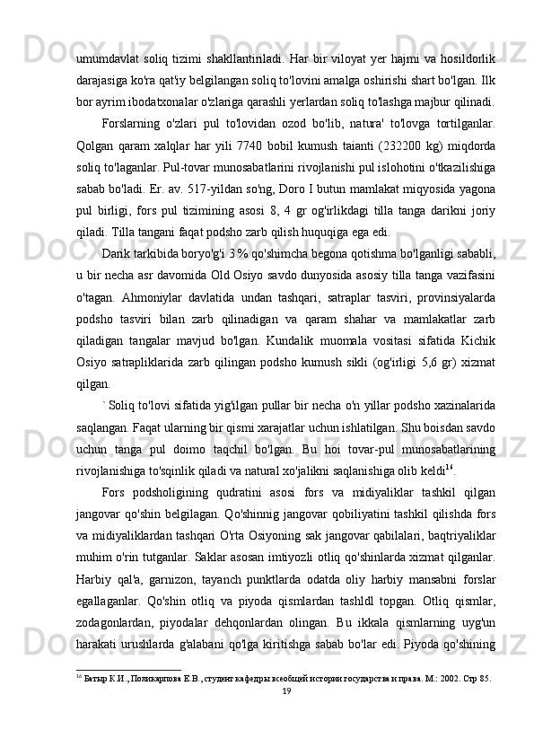 umumdavlat   soliq   tizimi   shakllantiriladi.   Har   bir   viloyat   yer   hajmi   va   hosildorlik
darajasiga ko'ra qat'iy belgilangan soliq to'lovini amalga oshirishi shart bo'lgan. Ilk
bor ayrim ibodatxonalar o'zlariga qarashli yerlardan soliq to'lashga majbur qilinadi.
Forslarning   o'zlari   pul   to'lovidan   ozod   bo'lib,   natura'   to'lovga   tortilganlar.
Qolgan   qaram   xalqlar   har   yili   7740   bobil   kumush   taianti   (232200   kg)   miqdorda
soliq to'laganlar. Pul-tovar munosabatlarini rivojlanishi pul islohotini o'tkazilishiga
sabab bo'ladi. Er. av. 517-yildan so'ng, Doro I butun mamlakat miqyosida yagona
pul   birligi,   fors   pul   tizimining   asosi   8,   4   gr   og'irlikdagi   tilla   tanga   darikni   joriy
qiladi. Tilla tangani faqat podsho zarb qilish huquqiga ega edi. 
Darik tarkibida boryo'g'i 3 % qo'shimcha begona qotishma bo'lganligi sababli,
u bir necha asr davomida Old Osiyo savdo dunyosida asosiy tilla tanga vazifasini
o'tagan.   Ahmoniylar   davlatida   undan   tashqari,   satraplar   tasviri,   provinsiyalarda
podsho   tasviri   bilan   zarb   qilinadigan   va   qaram   shahar   va   mamlakatlar   zarb
qiladigan   tangalar   mavjud   bo'lgan.   Kundalik   muomala   vositasi   sifatida   Kichik
Osiyo   satrapliklarida   zarb   qilingan   podsho   kumush   sikli   (og'irligi   5,6   gr)   xizmat
qilgan.
` Soliq to'lovi sifatida yig'ilgan pullar bir necha o'n yillar podsho xazinalarida
saqlangan. Faqat ularning bir qismi xarajatlar uchun ishlatilgan. Shu boisdan savdo
uchun   tanga   pul   doimo   taqchil   bo'lgan.   Bu   hoi   tovar-pul   munosabatlarining
rivojlanishiga to'sqinlik qiladi va natural xo'jalikni saqlanishiga olib keldi 16
.
Fors   podsholigining   qudratini   asosi   fors   va   midiyaliklar   tashkil   qilgan
jangovar  qo'shin belgilagan.  Qo'shinnig jangovar  qobiliyatini  tashkil  qilishda  fors
va midiyaliklardan tashqari O'rta Osiyoning sak jangovar qabilalari, baqtriyaliklar
muhim o'rin tutganlar. Saklar asosan imtiyozli otliq qo'shinlarda xizmat qilganlar.
Harbiy   qal'a,   garnizon,   tayanch   punktlarda   odatda   oliy   harbiy   mansabni   forslar
egallaganlar.   Qo'shin   otliq   va   piyoda   qismlardan   tashldl   topgan.   Otliq   qismlar,
zodagonlardan,   piyodalar   dehqonlardan   olingan.   Bu   ikkala   qismlarning   uyg'un
harakati   urushlarda   g'alabani   qo'lga   kiritishga   sabab   bo'lar   edi.   Piyoda   qo'shining
16
 Батыр К.И., Поликарпова Е.В., студент кафедры всеобщей истории государства и права. М.: 2002.   Стр 85.
19 
